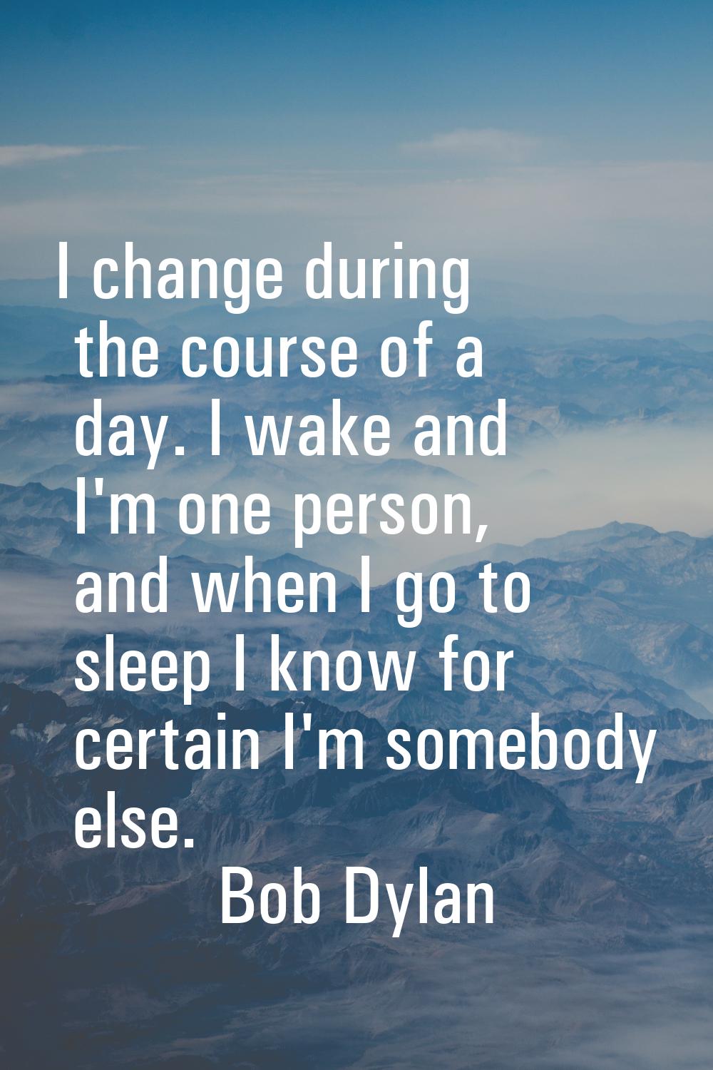 I change during the course of a day. I wake and I'm one person, and when I go to sleep I know for c