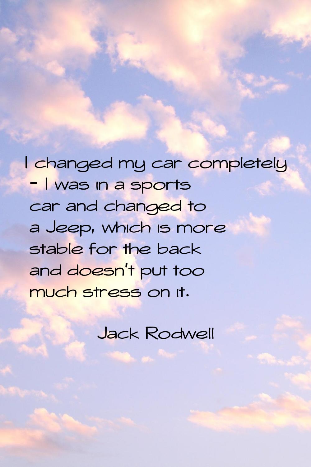 I changed my car completely - I was in a sports car and changed to a Jeep, which is more stable for