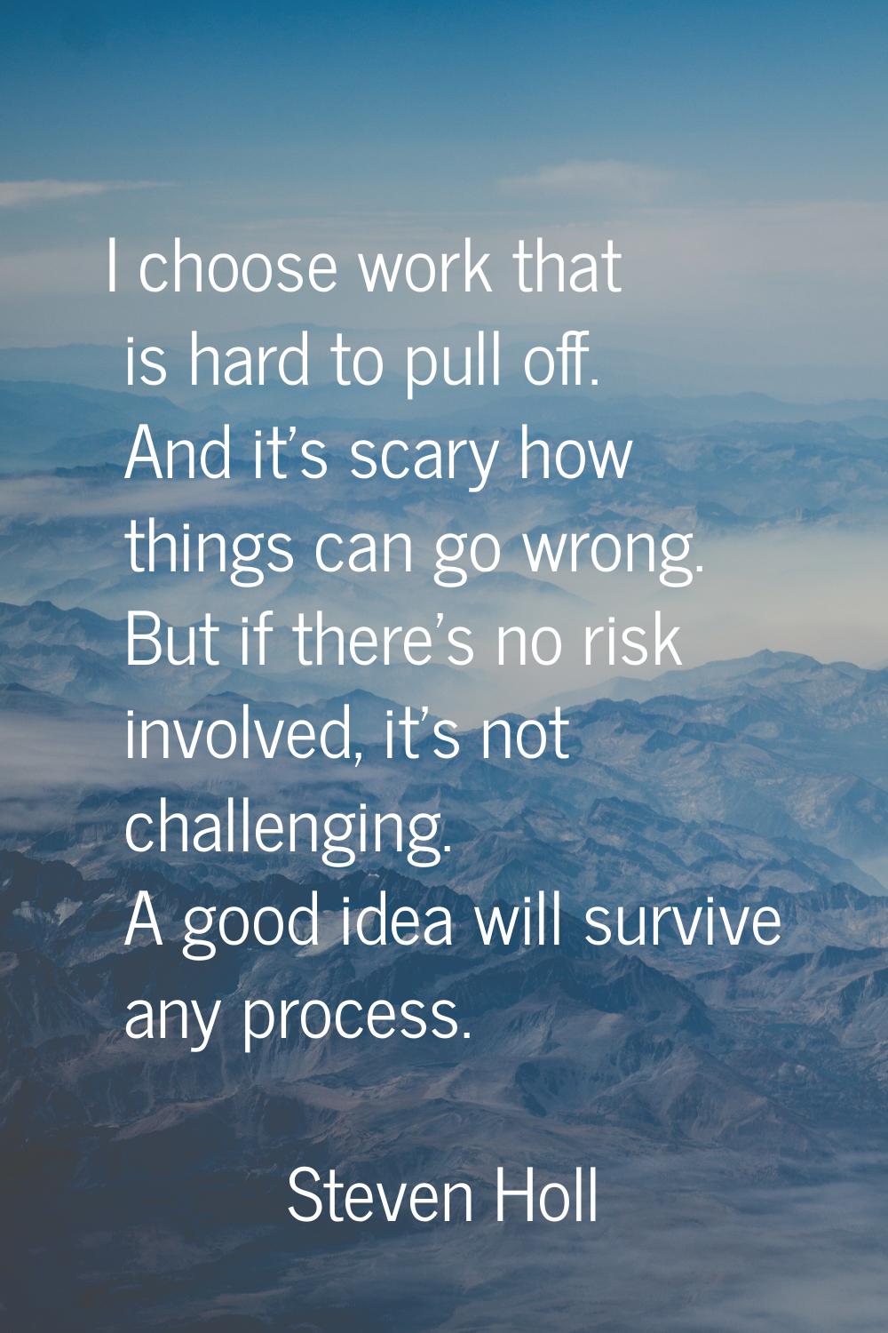 I choose work that is hard to pull off. And it's scary how things can go wrong. But if there's no r
