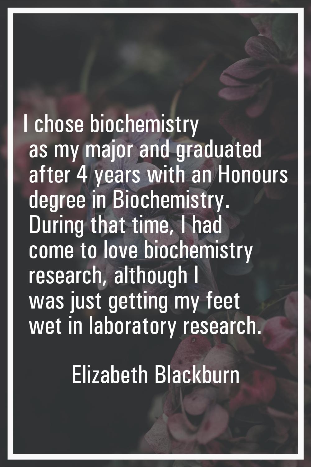 I chose biochemistry as my major and graduated after 4 years with an Honours degree in Biochemistry