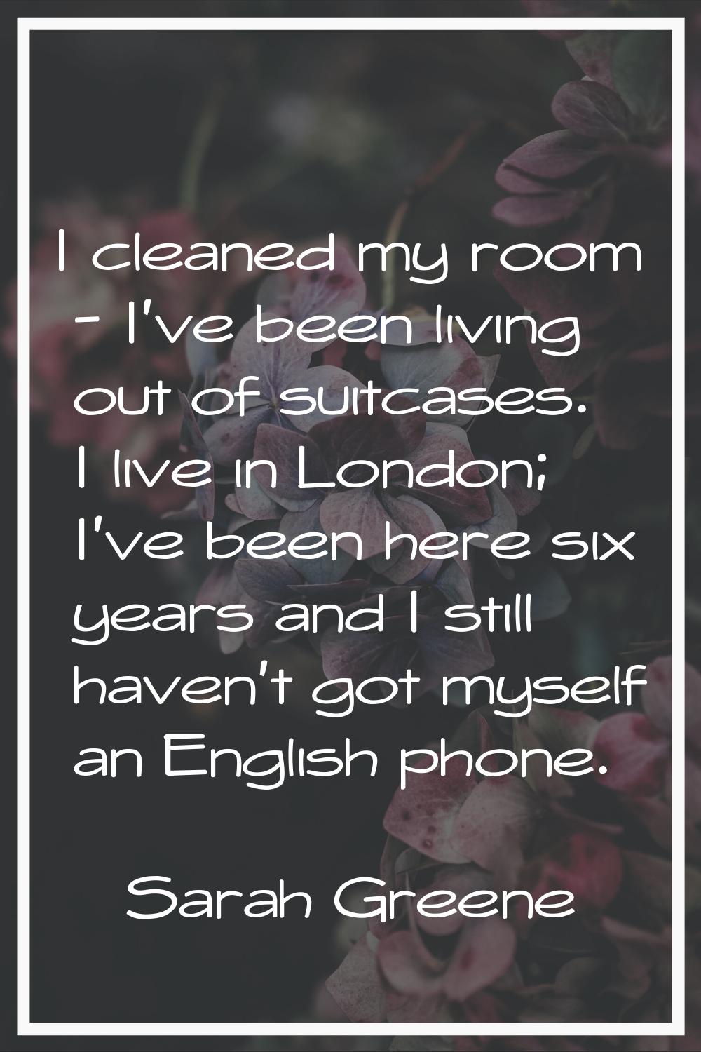 I cleaned my room - I've been living out of suitcases. I live in London; I've been here six years a