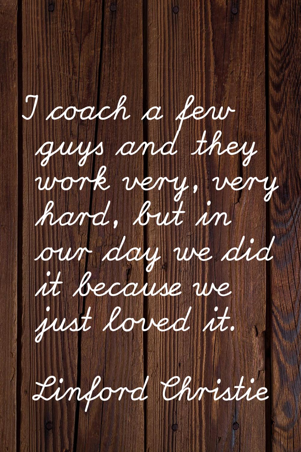 I coach a few guys and they work very, very hard, but in our day we did it because we just loved it