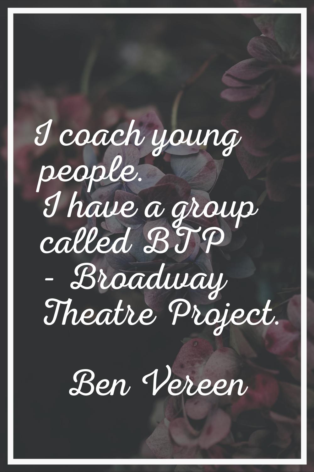 I coach young people. I have a group called BTP - Broadway Theatre Project.