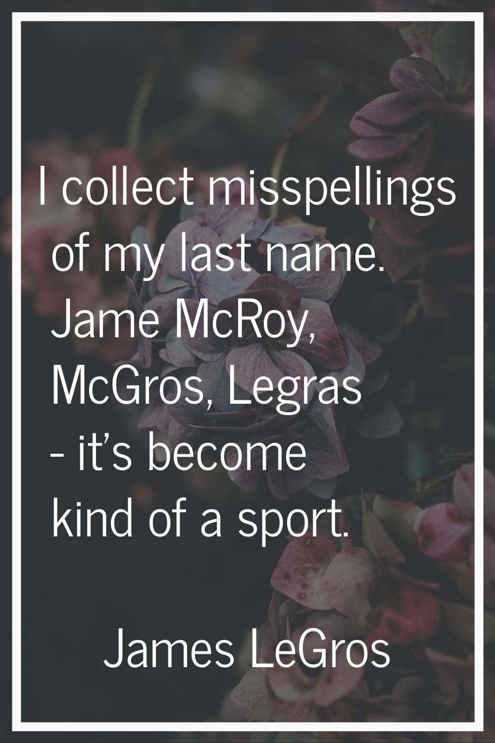 I collect misspellings of my last name. Jame McRoy, McGros, Legras - it's become kind of a sport.