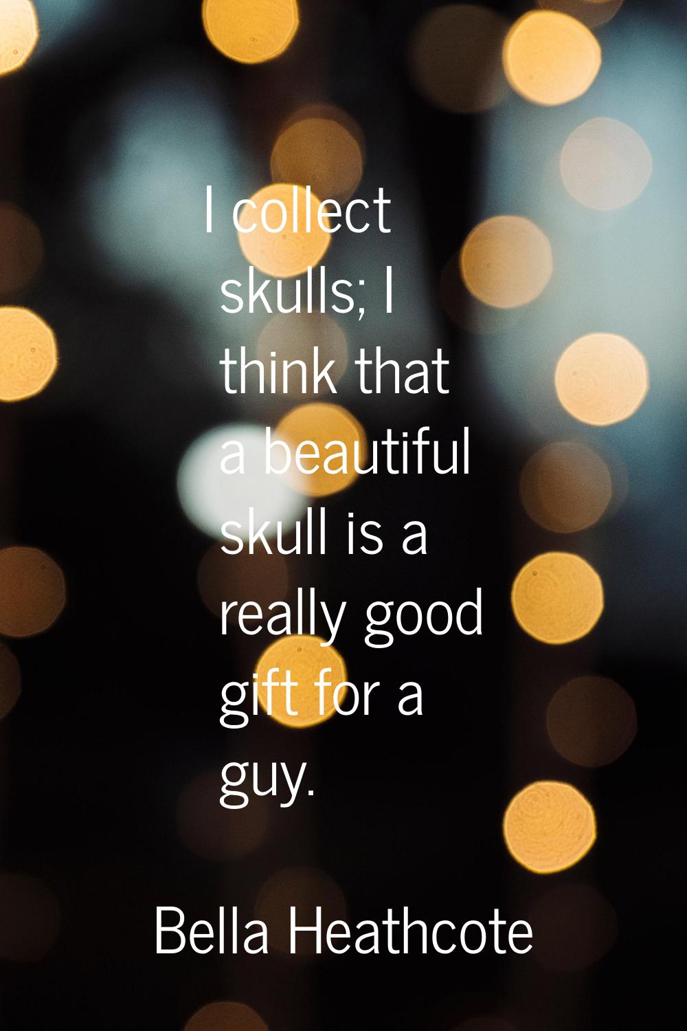 I collect skulls; I think that a beautiful skull is a really good gift for a guy.