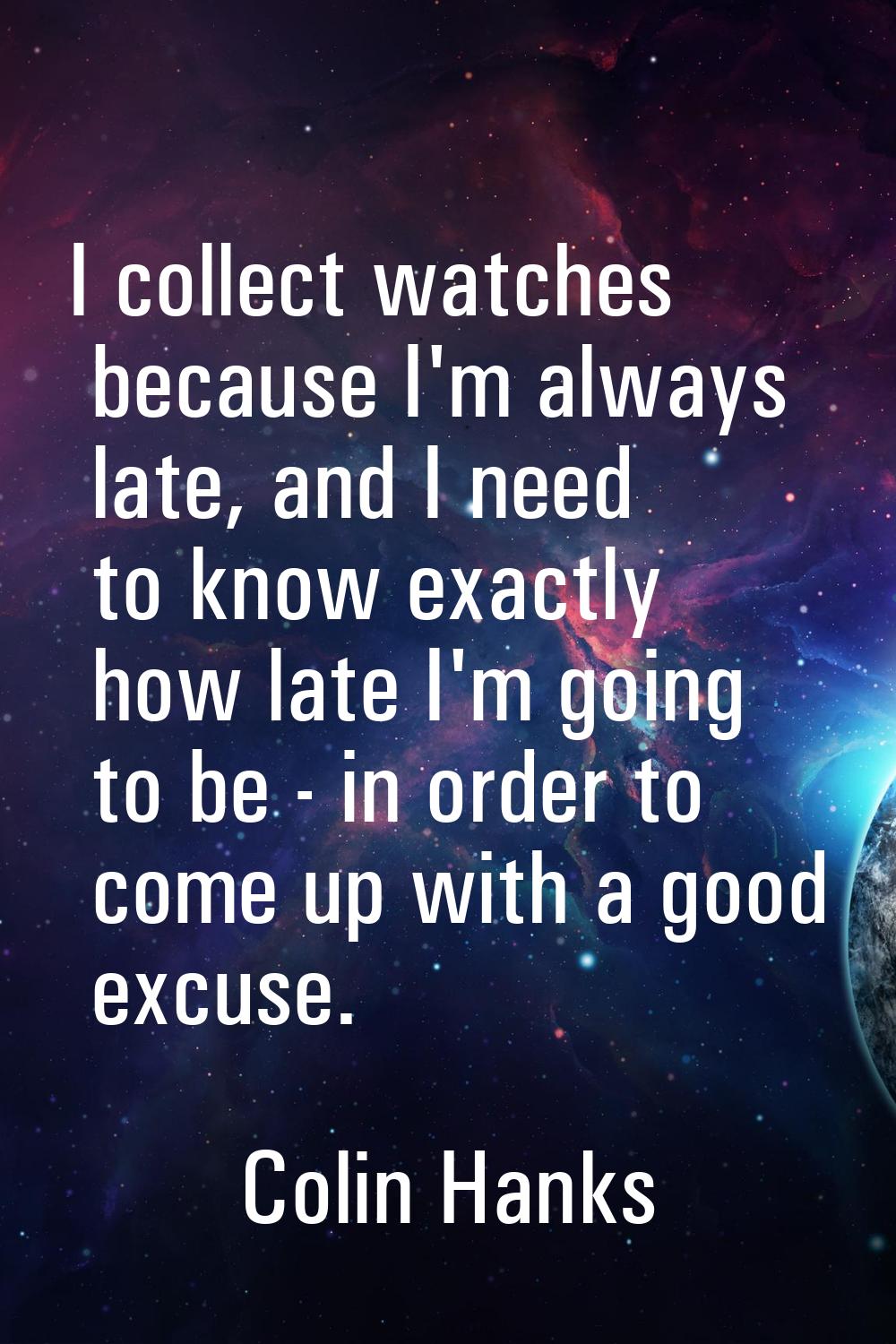 I collect watches because I'm always late, and I need to know exactly how late I'm going to be - in