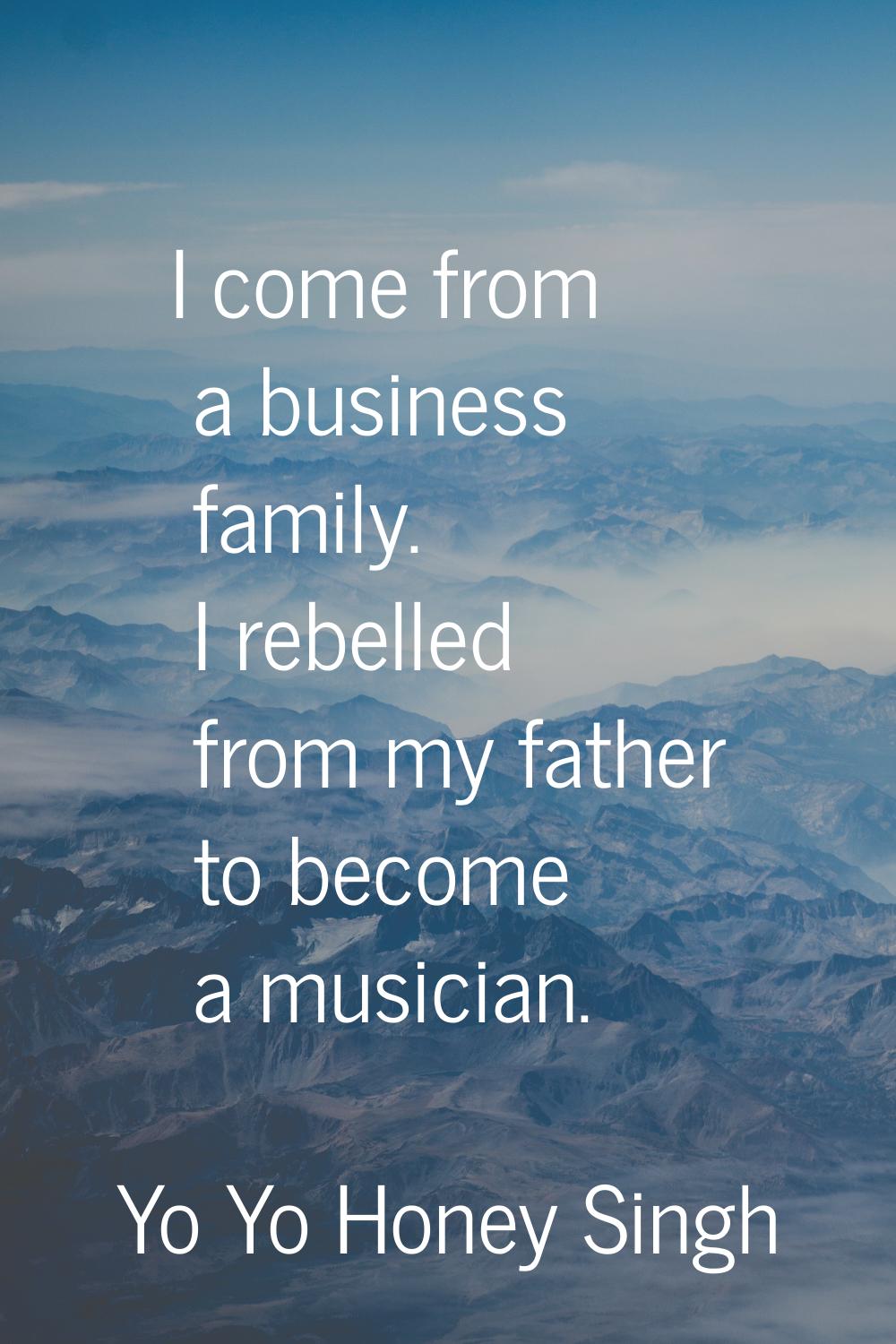 I come from a business family. I rebelled from my father to become a musician.
