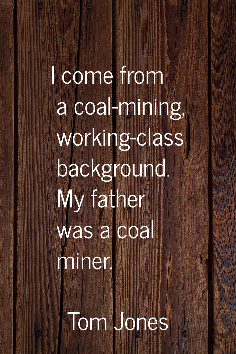 I come from a coal-mining, working-class background. My father was a coal miner.