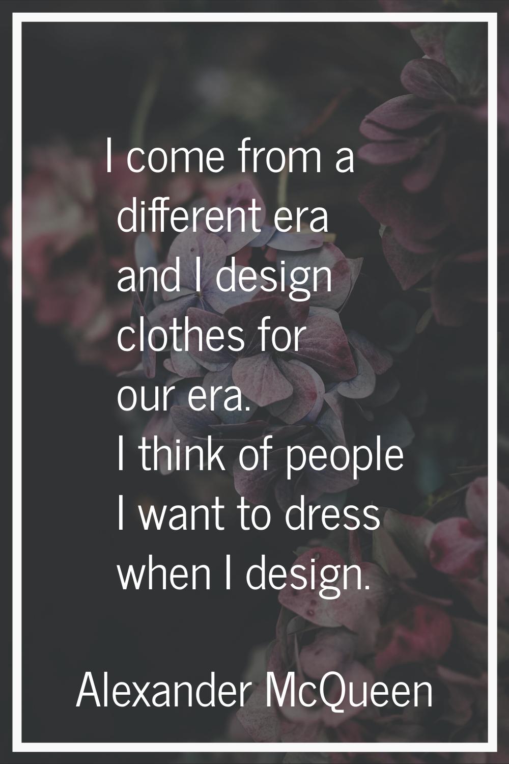 I come from a different era and I design clothes for our era. I think of people I want to dress whe