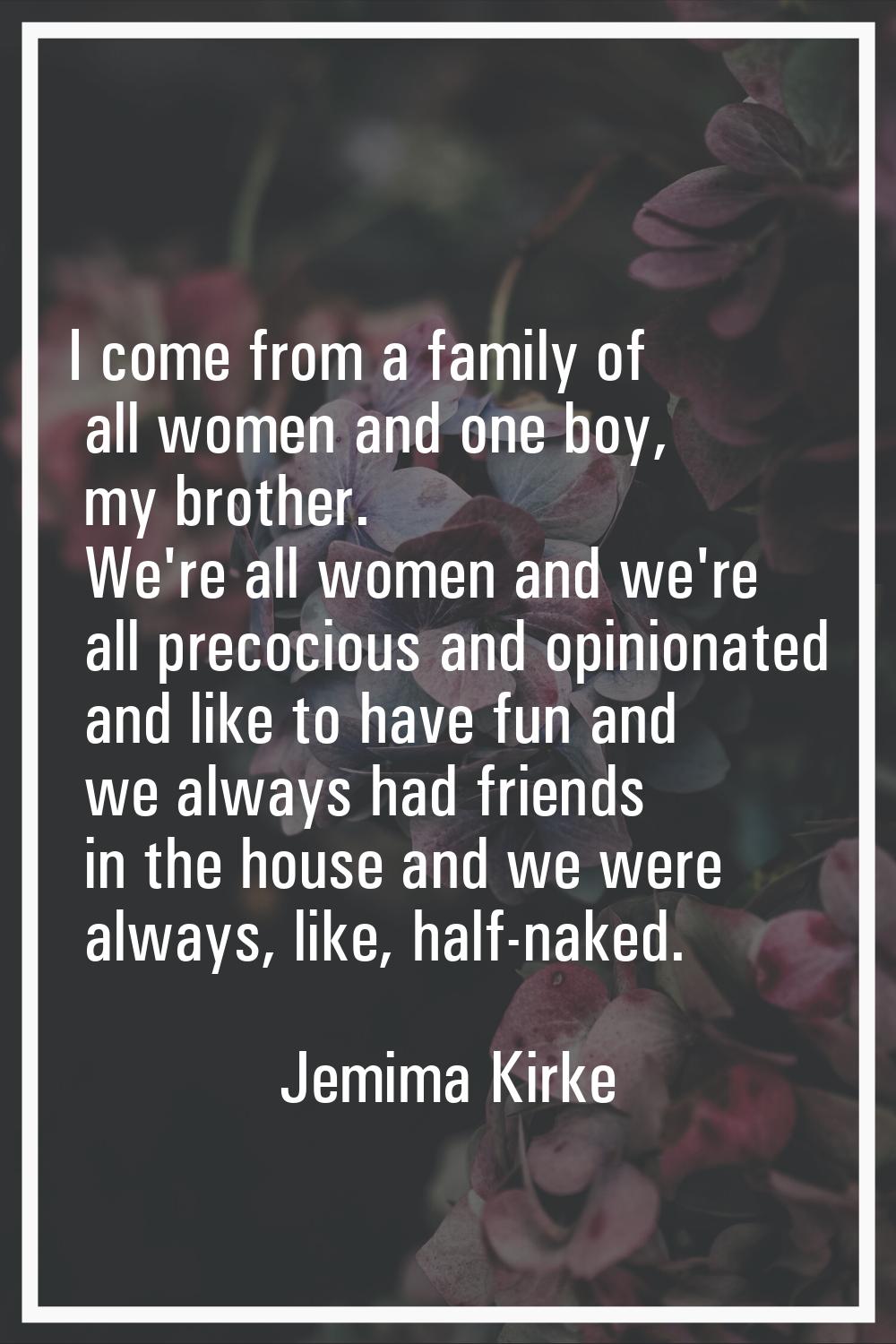 I come from a family of all women and one boy, my brother. We're all women and we're all precocious