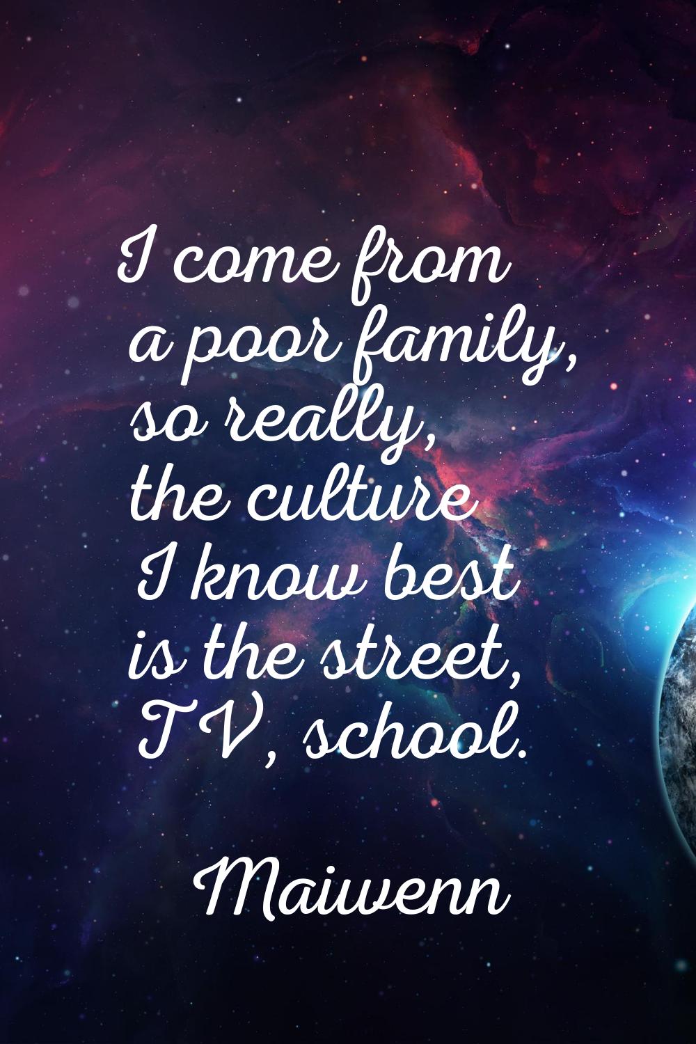 I come from a poor family, so really, the culture I know best is the street, TV, school.