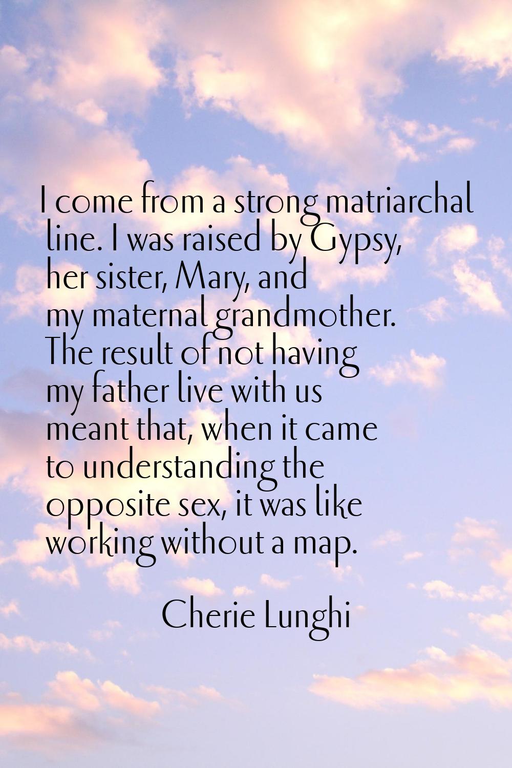 I come from a strong matriarchal line. I was raised by Gypsy, her sister, Mary, and my maternal gra