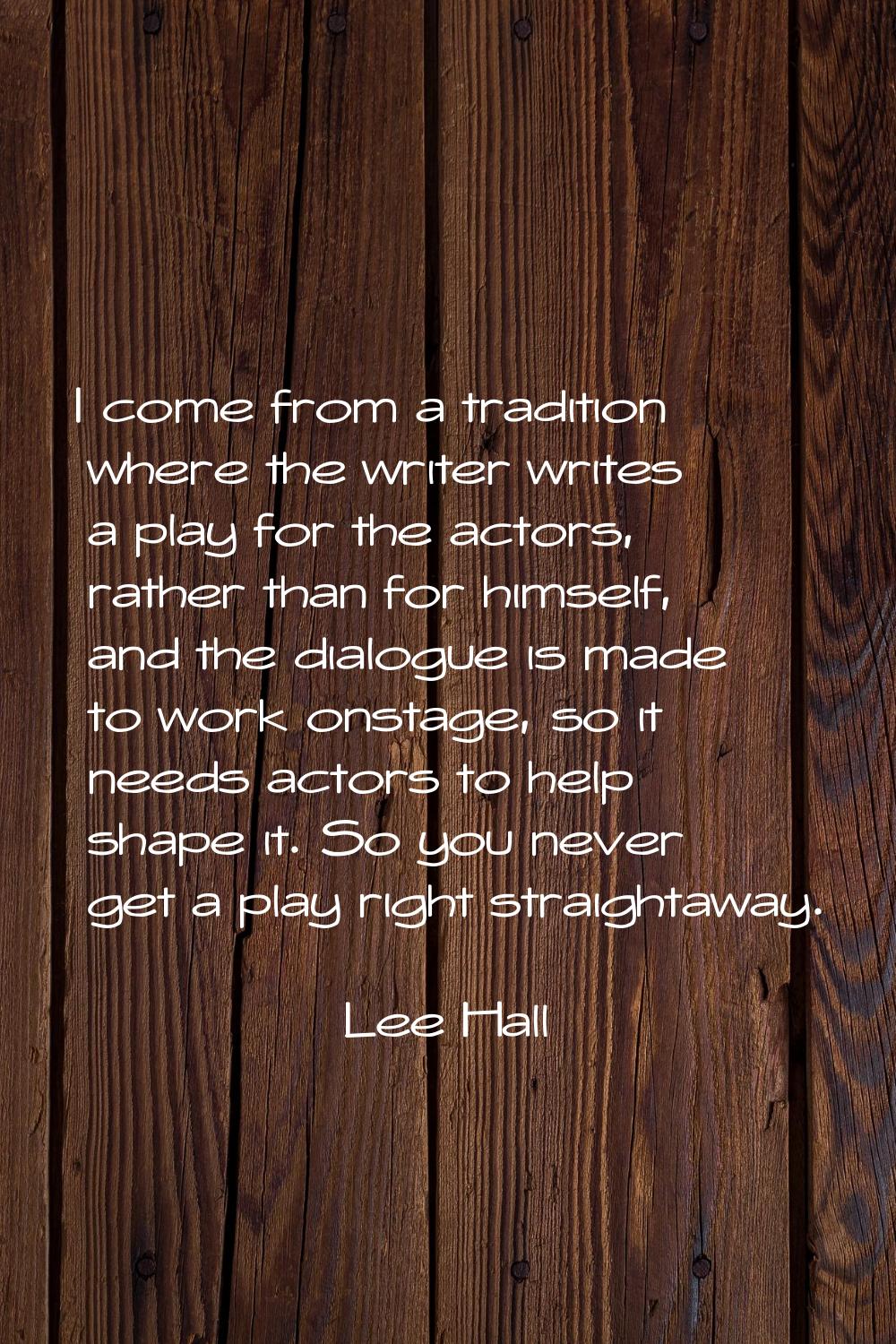 I come from a tradition where the writer writes a play for the actors, rather than for himself, and