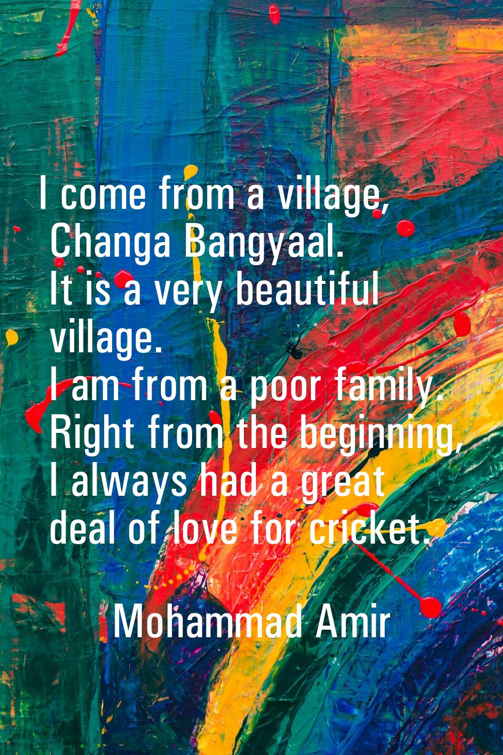 I come from a village, Changa Bangyaal. It is a very beautiful village. I am from a poor family. Ri