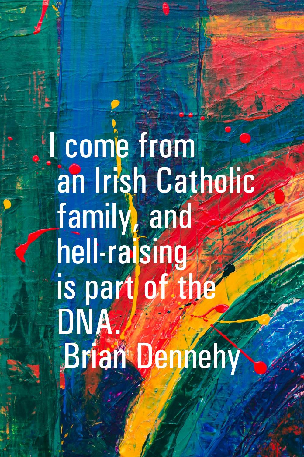 I come from an Irish Catholic family, and hell-raising is part of the DNA.