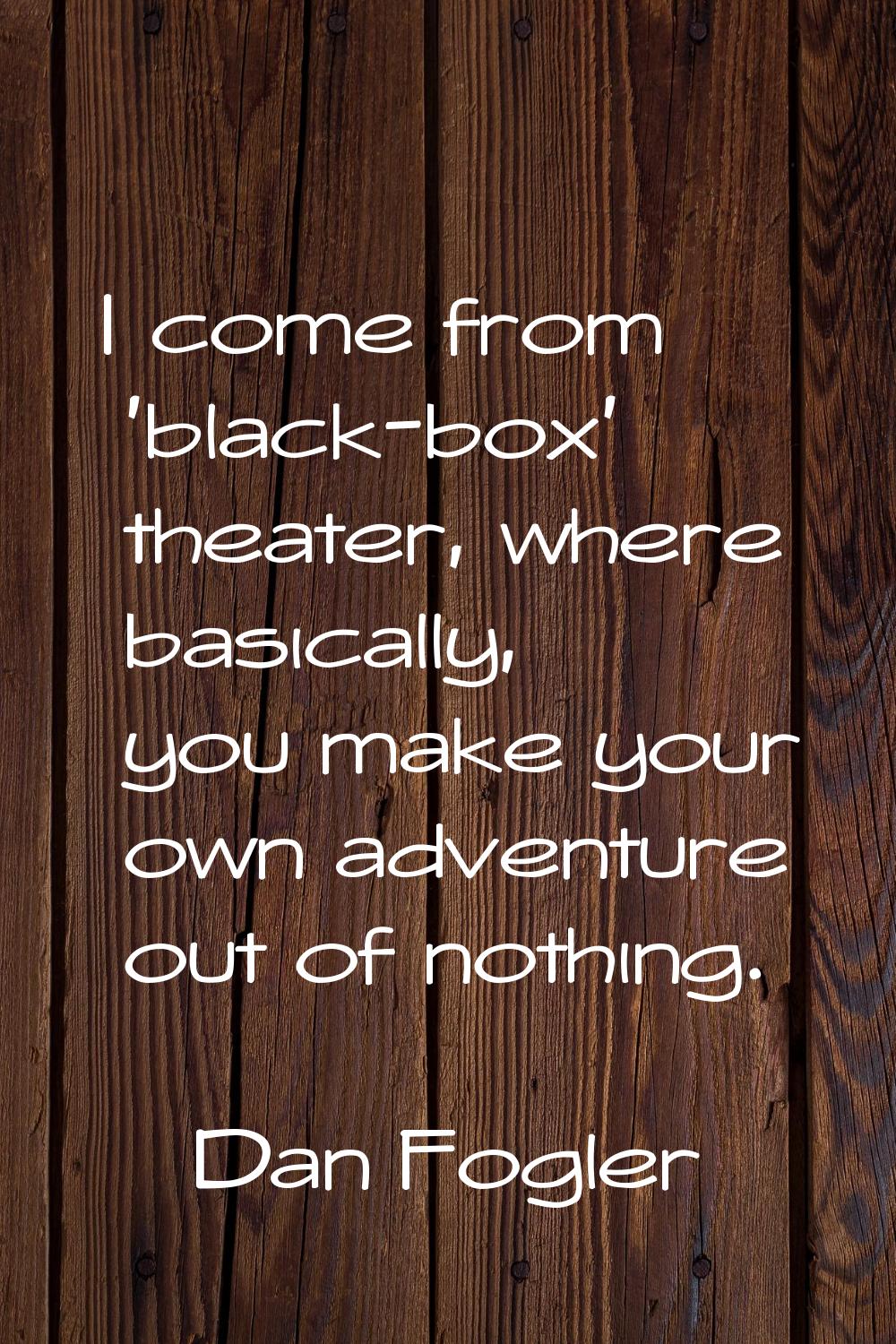 I come from 'black-box' theater, where basically, you make your own adventure out of nothing.