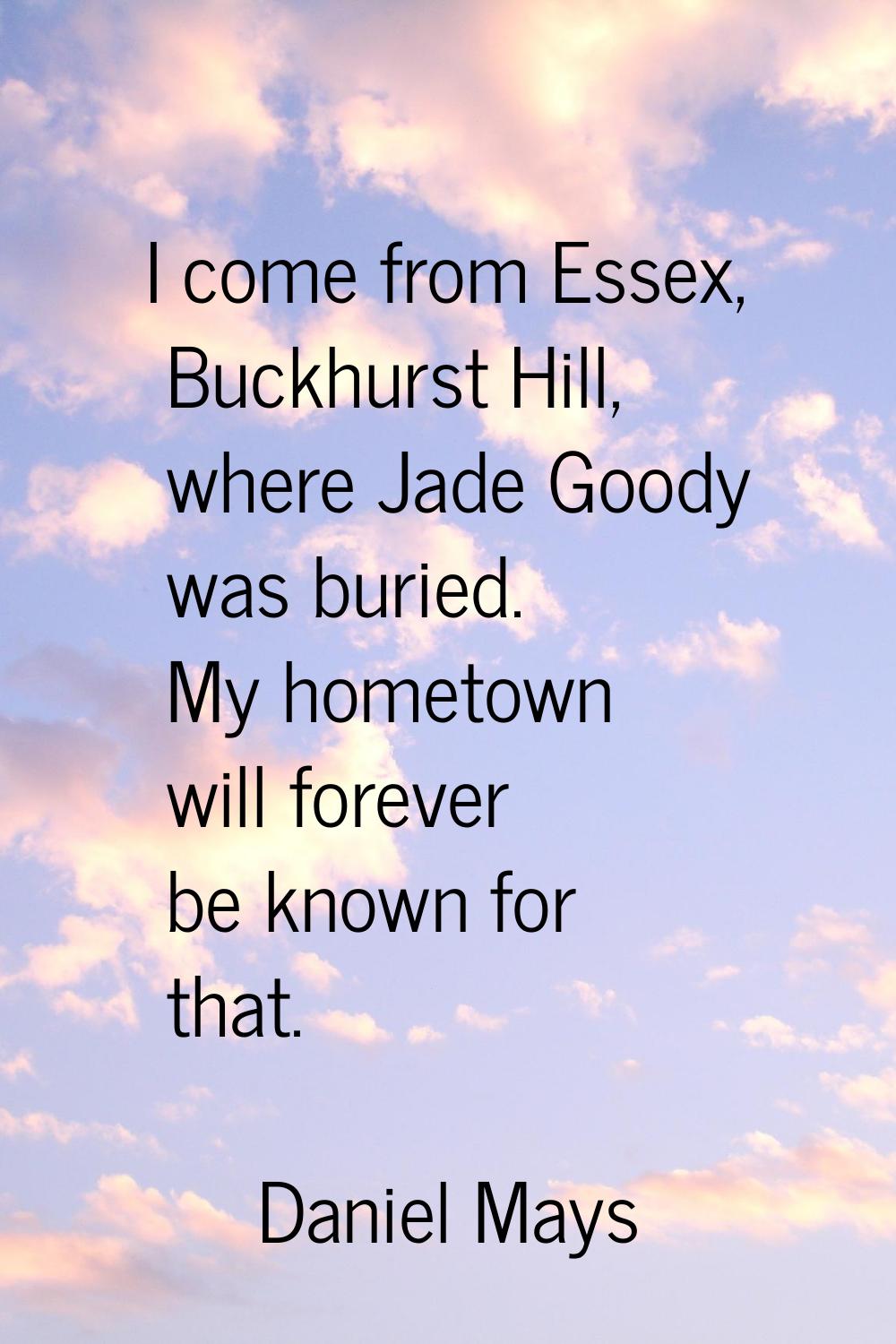 I come from Essex, Buckhurst Hill, where Jade Goody was buried. My hometown will forever be known f