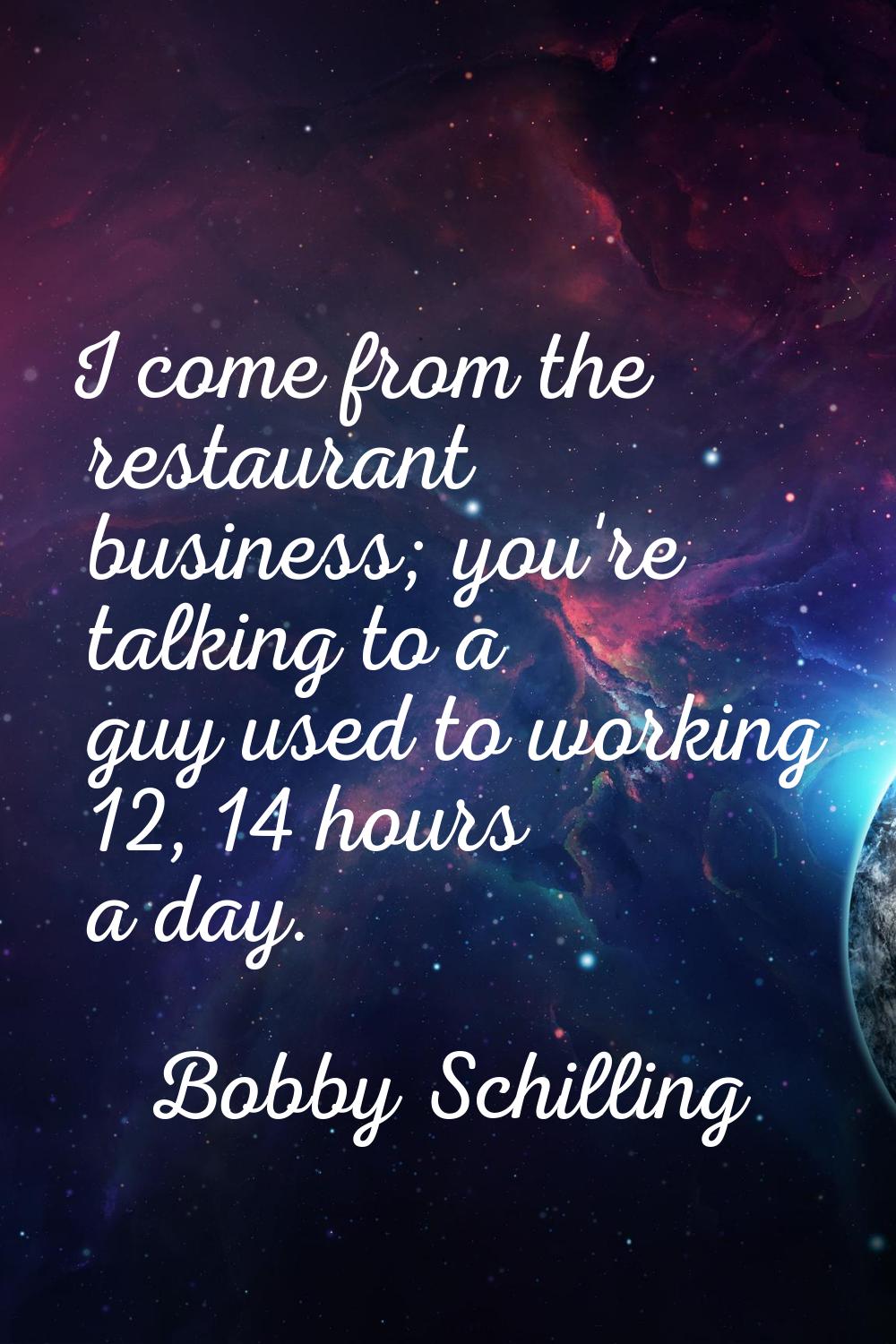 I come from the restaurant business; you're talking to a guy used to working 12, 14 hours a day.