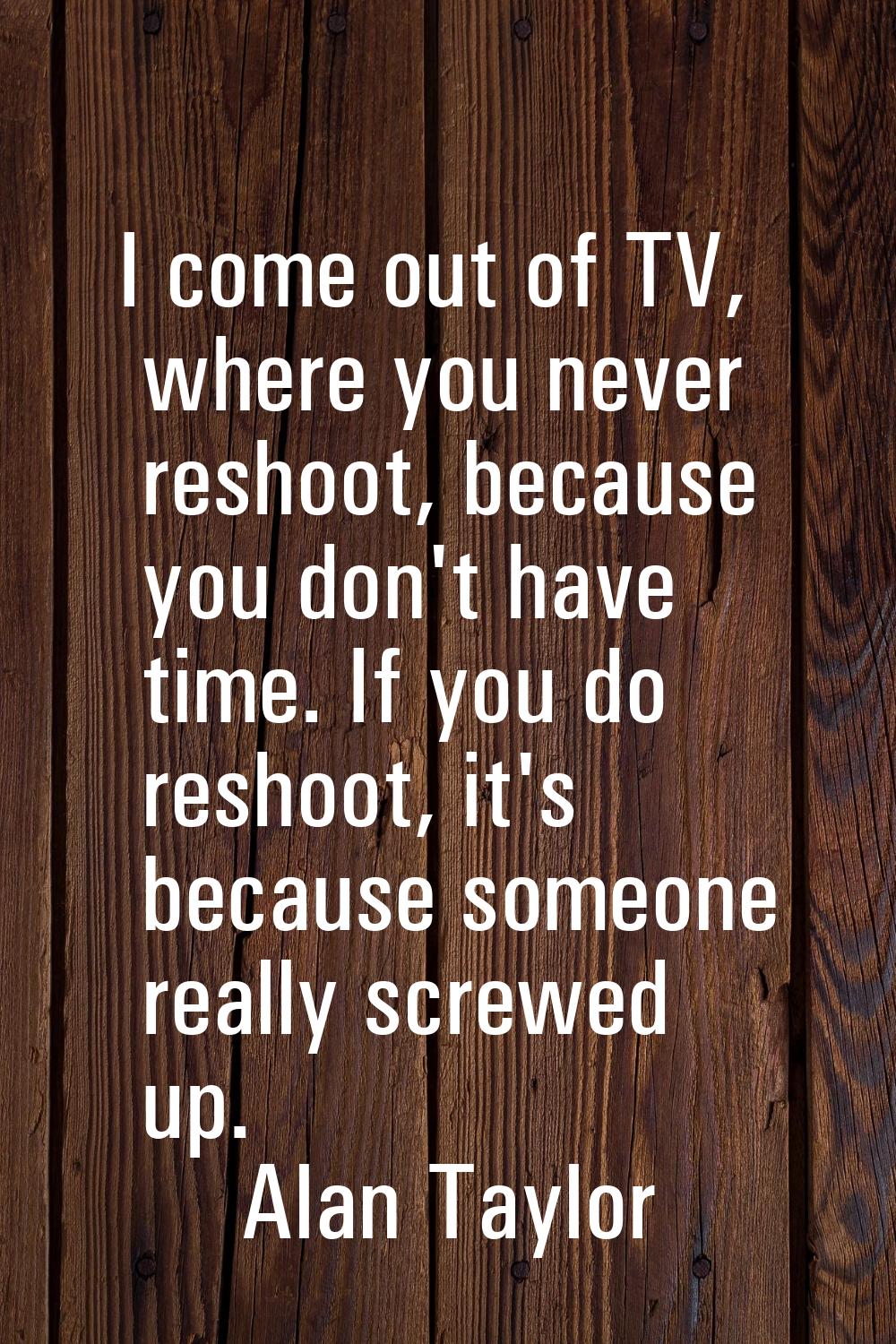I come out of TV, where you never reshoot, because you don't have time. If you do reshoot, it's bec