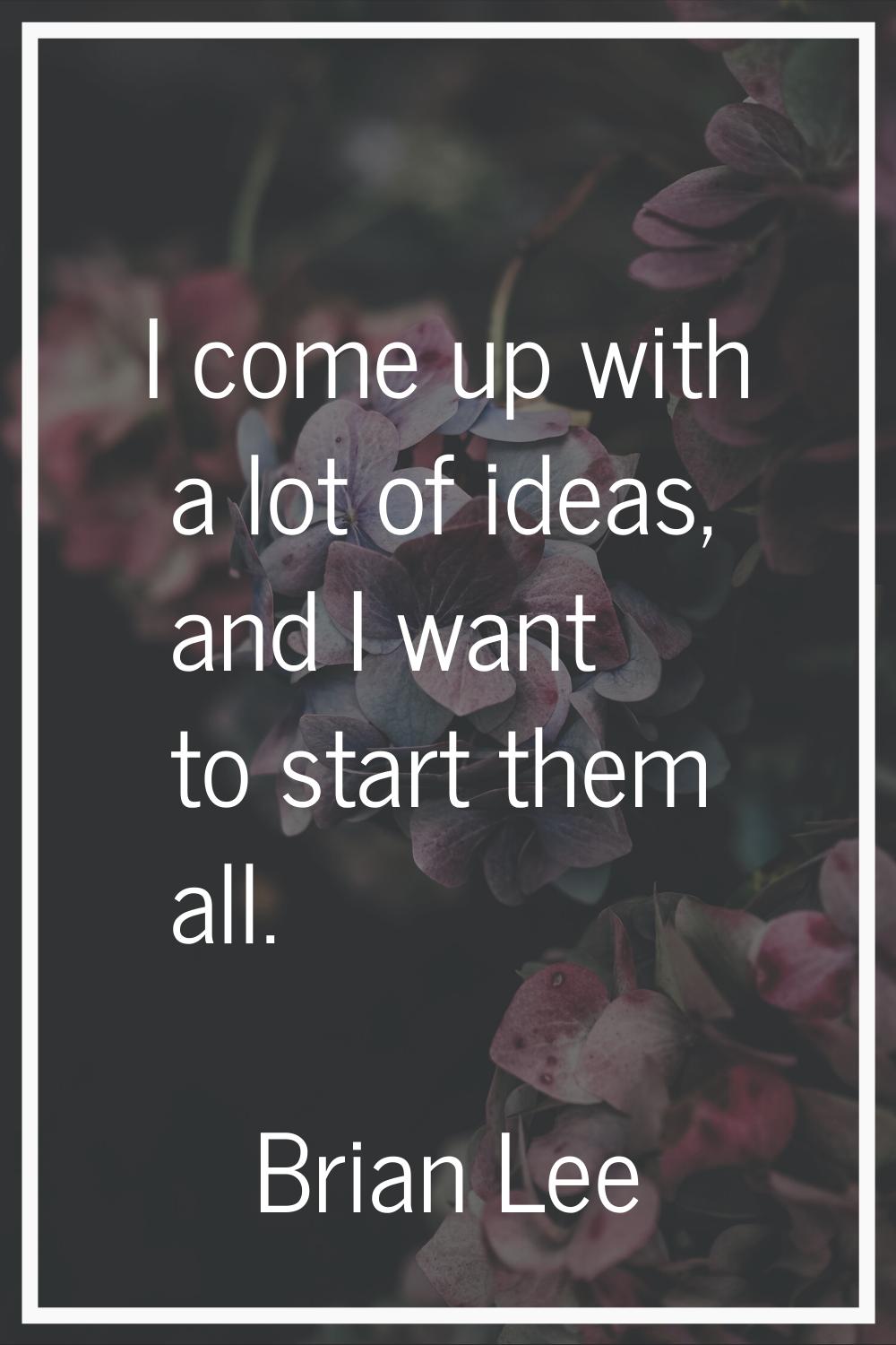 I come up with a lot of ideas, and I want to start them all.