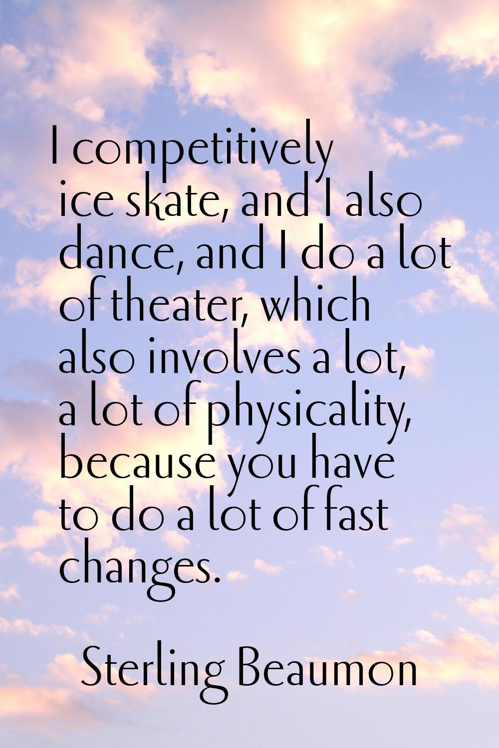 I competitively ice skate, and I also dance, and I do a lot of theater, which also involves a lot, 
