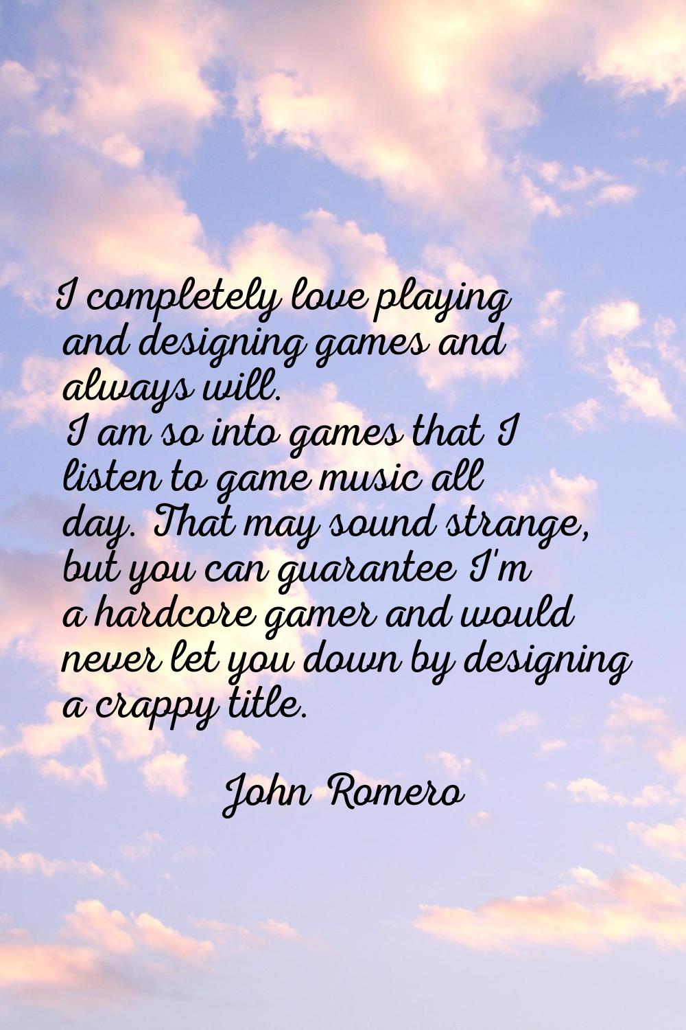 I completely love playing and designing games and always will. I am so into games that I listen to 