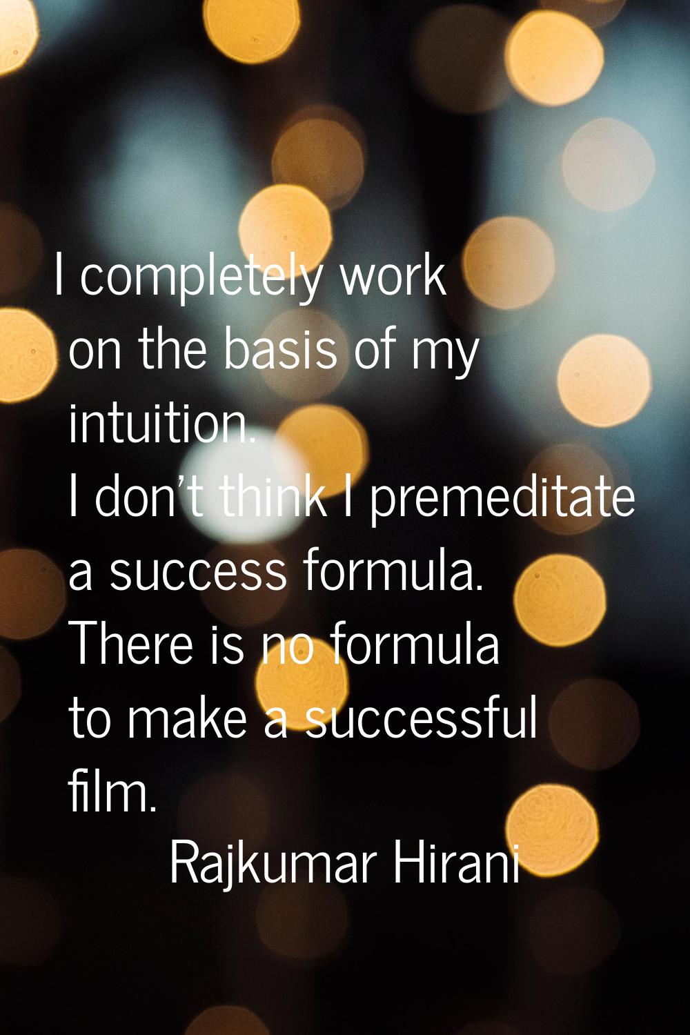 I completely work on the basis of my intuition. I don't think I premeditate a success formula. Ther