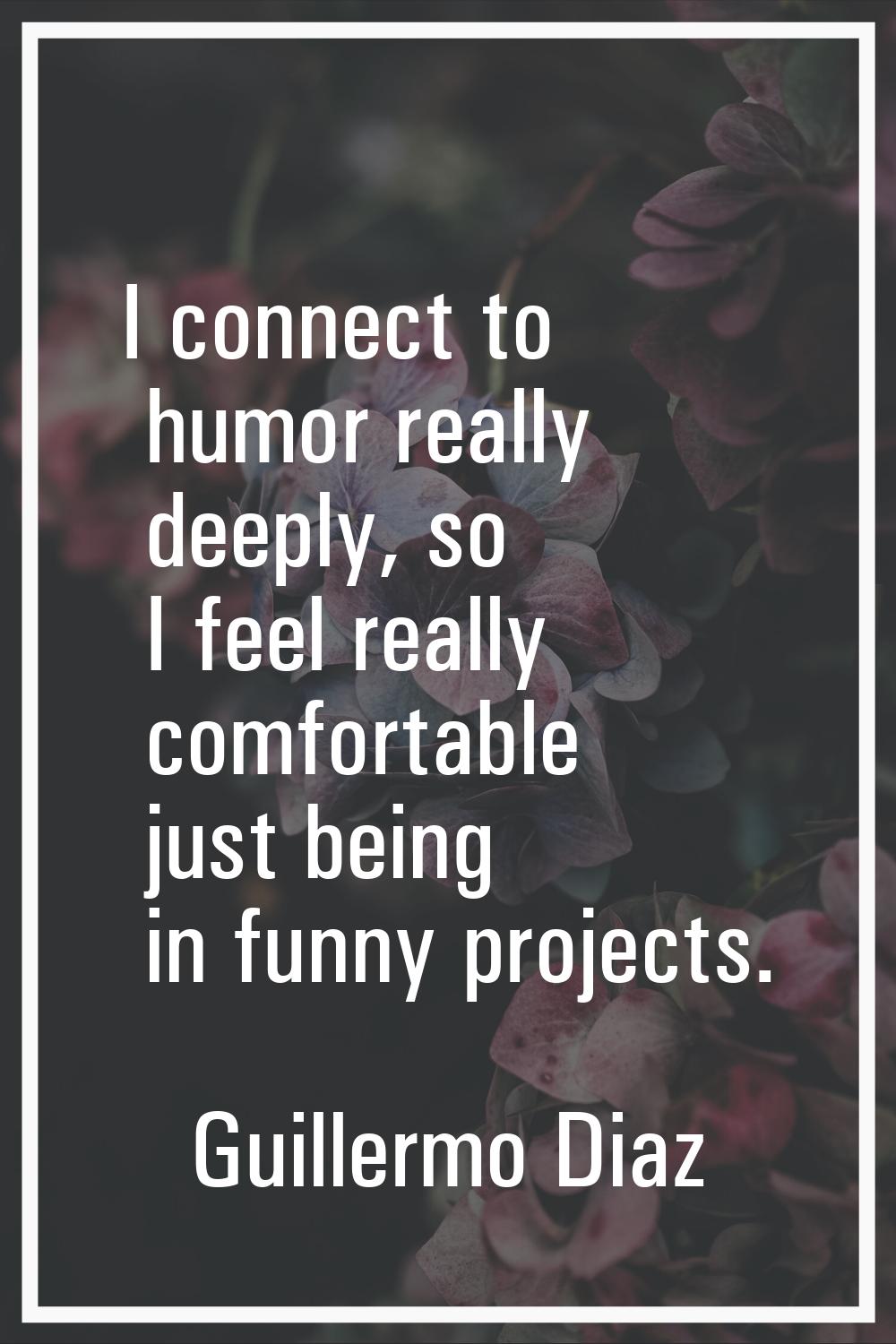 I connect to humor really deeply, so I feel really comfortable just being in funny projects.