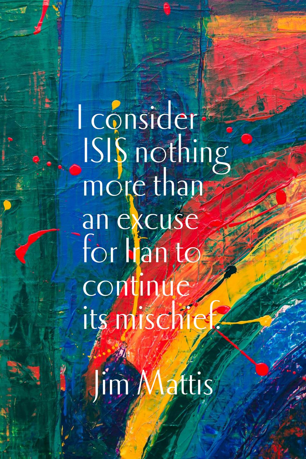 I consider ISIS nothing more than an excuse for Iran to continue its mischief.