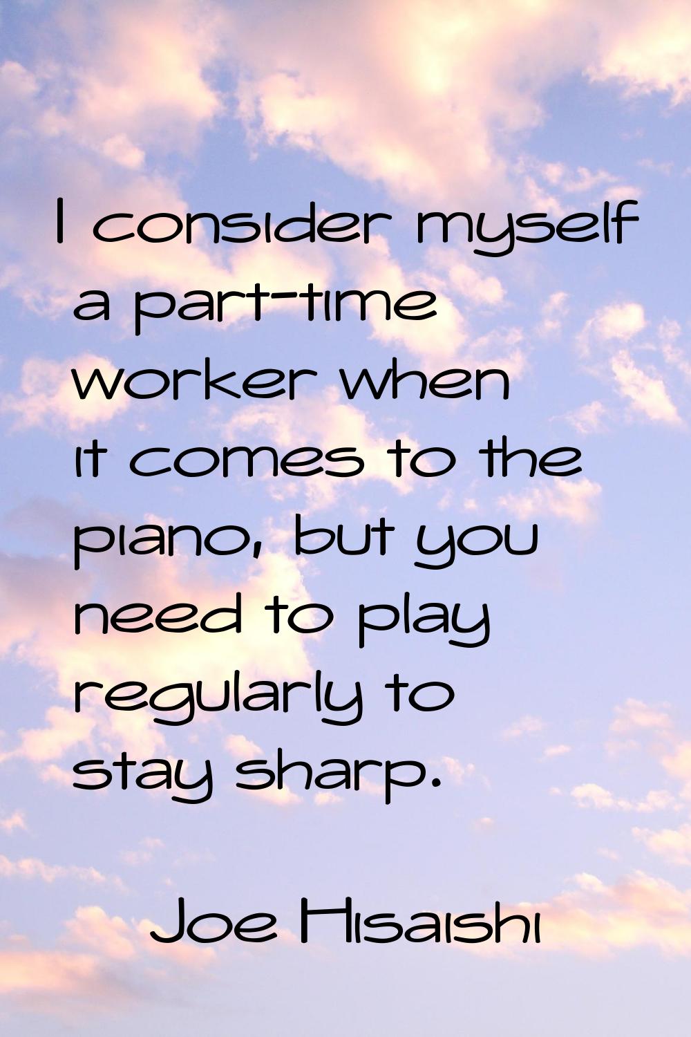 I consider myself a part-time worker when it comes to the piano, but you need to play regularly to 