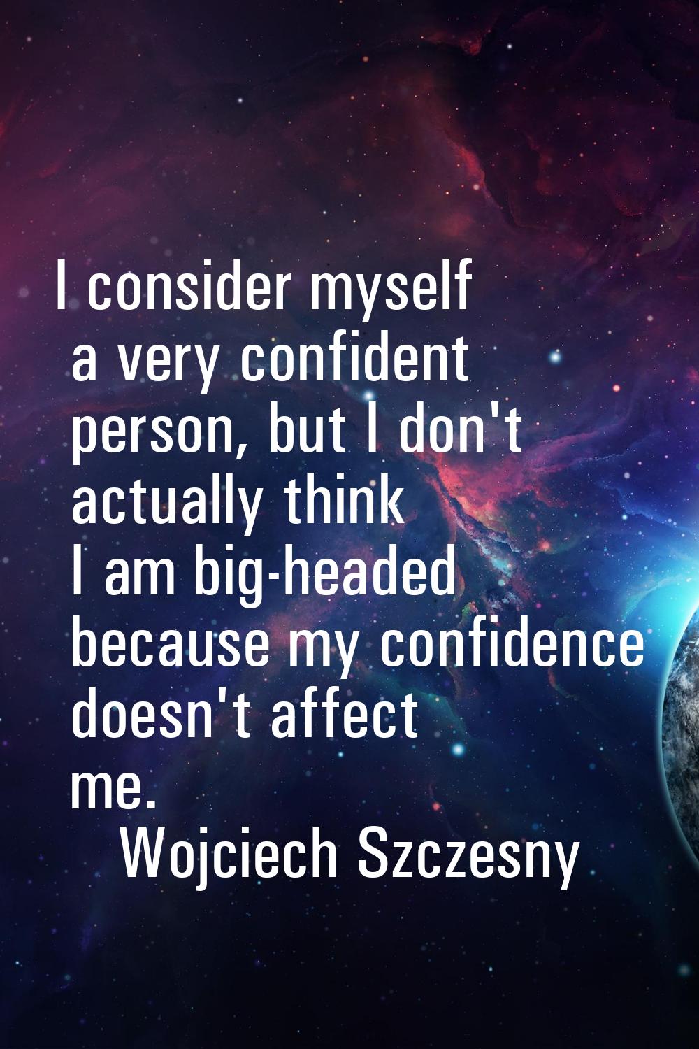 I consider myself a very confident person, but I don't actually think I am big-headed because my co