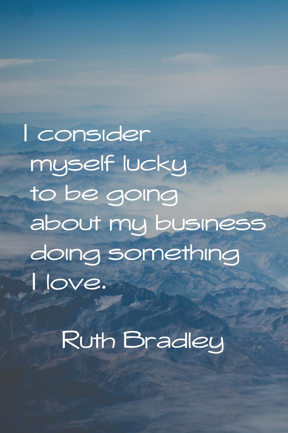 I consider myself lucky to be going about my business doing something I love.