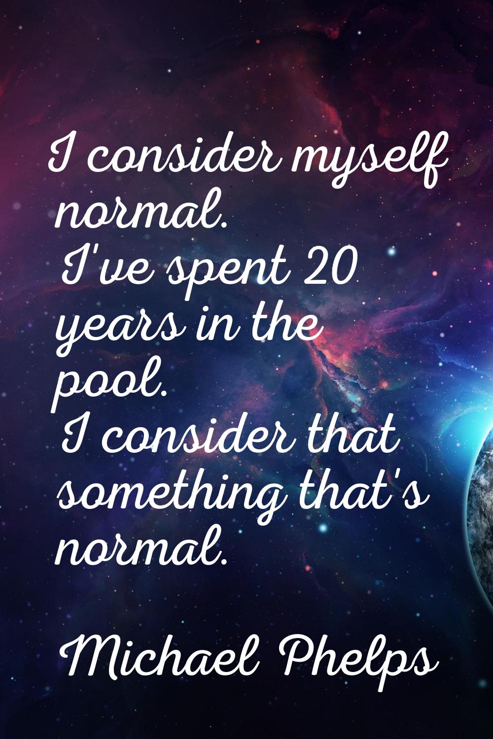 I consider myself normal. I've spent 20 years in the pool. I consider that something that's normal.