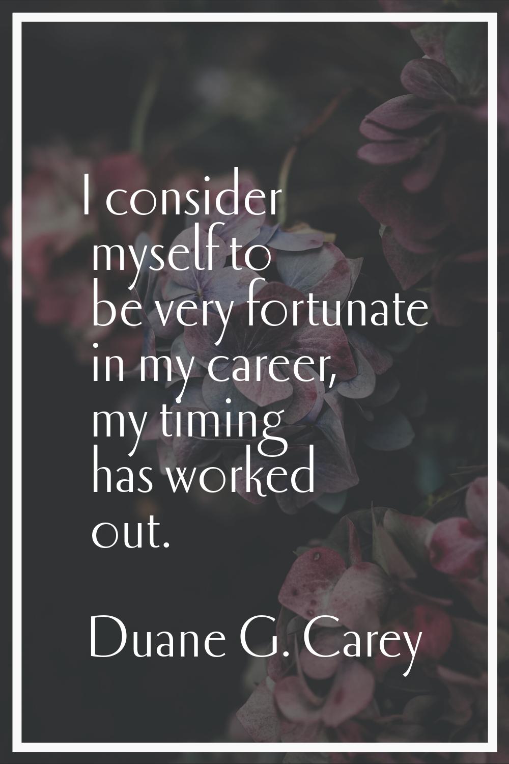 I consider myself to be very fortunate in my career, my timing has worked out.