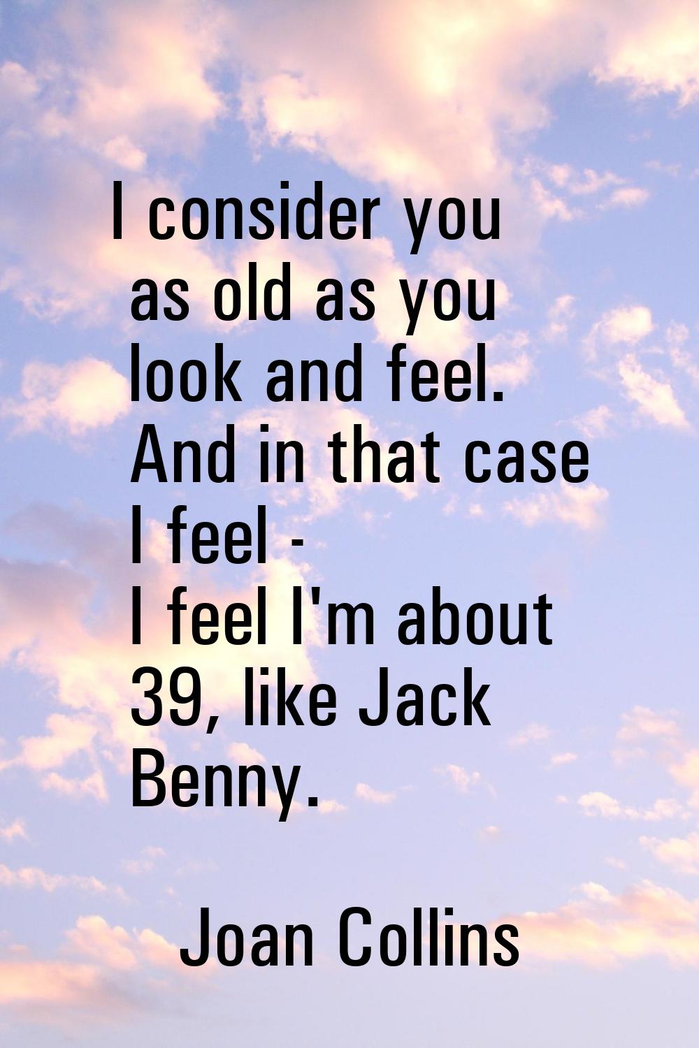 I consider you as old as you look and feel. And in that case I feel - I feel I'm about 39, like Jac
