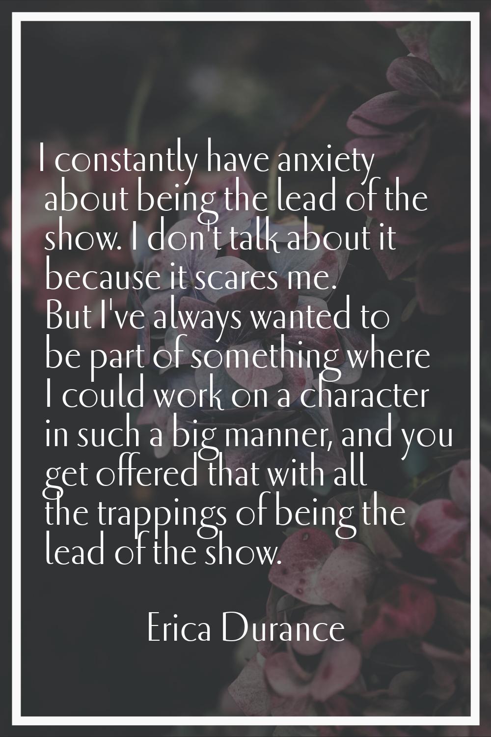 I constantly have anxiety about being the lead of the show. I don't talk about it because it scares