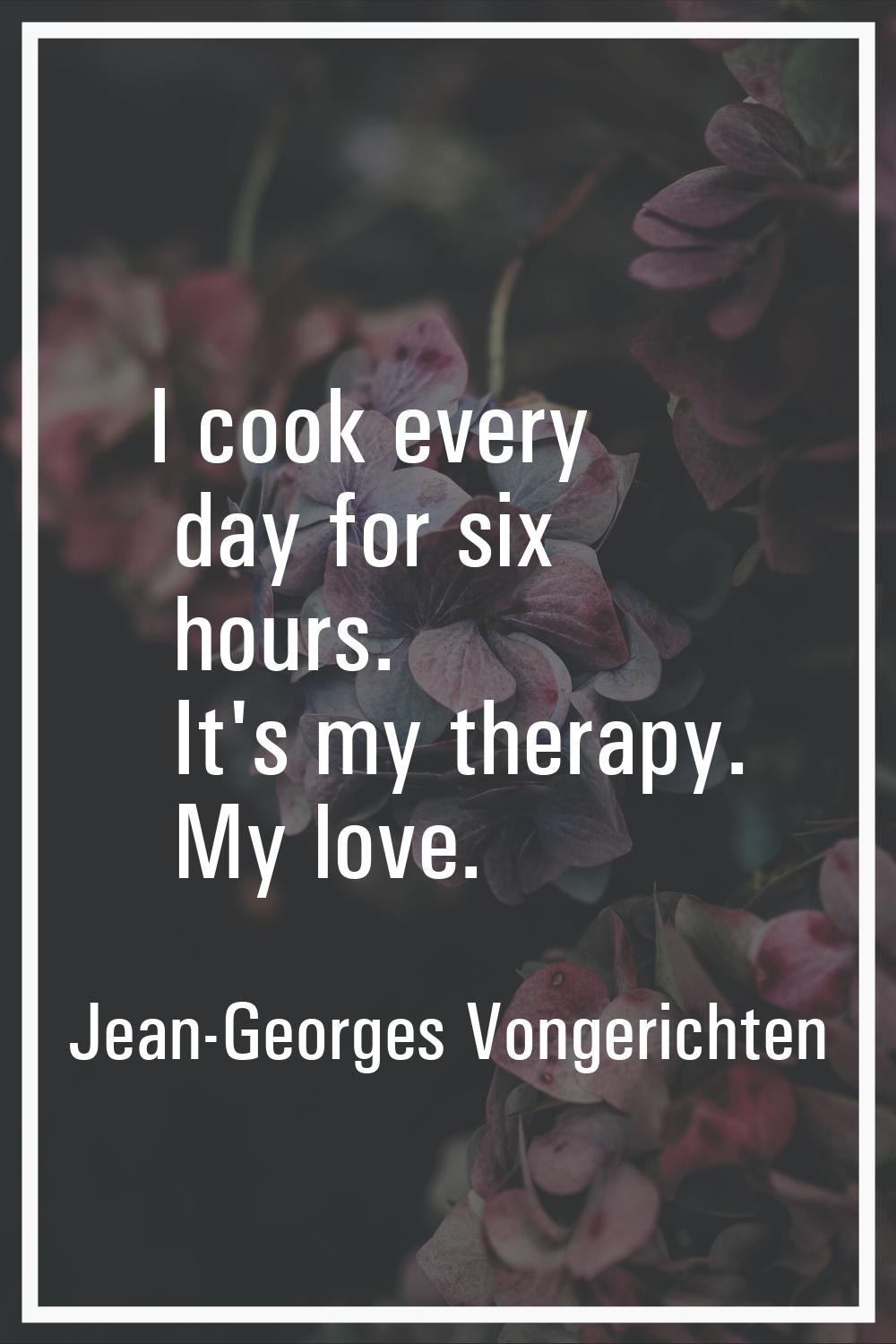 I cook every day for six hours. It's my therapy. My love.