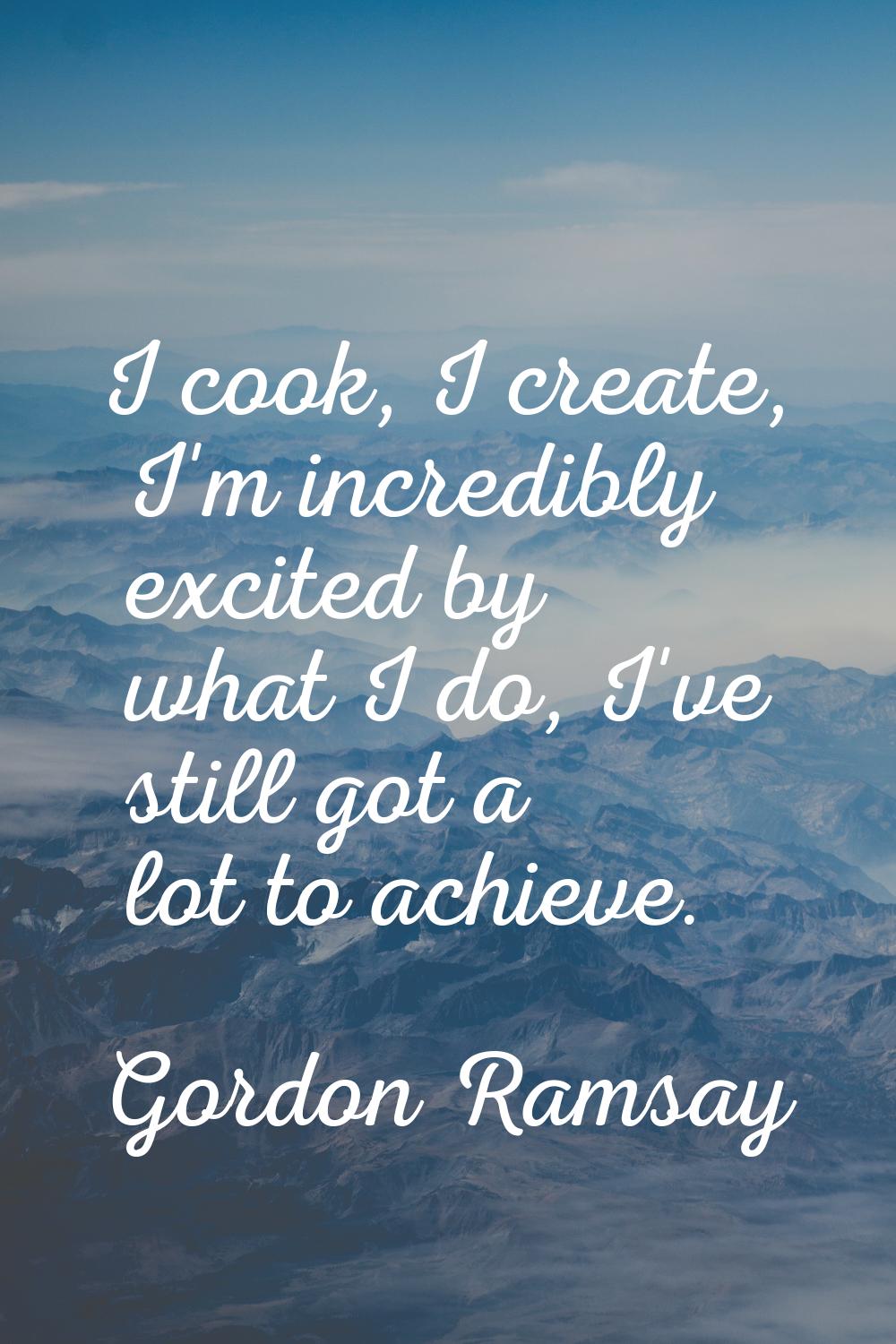 I cook, I create, I'm incredibly excited by what I do, I've still got a lot to achieve.