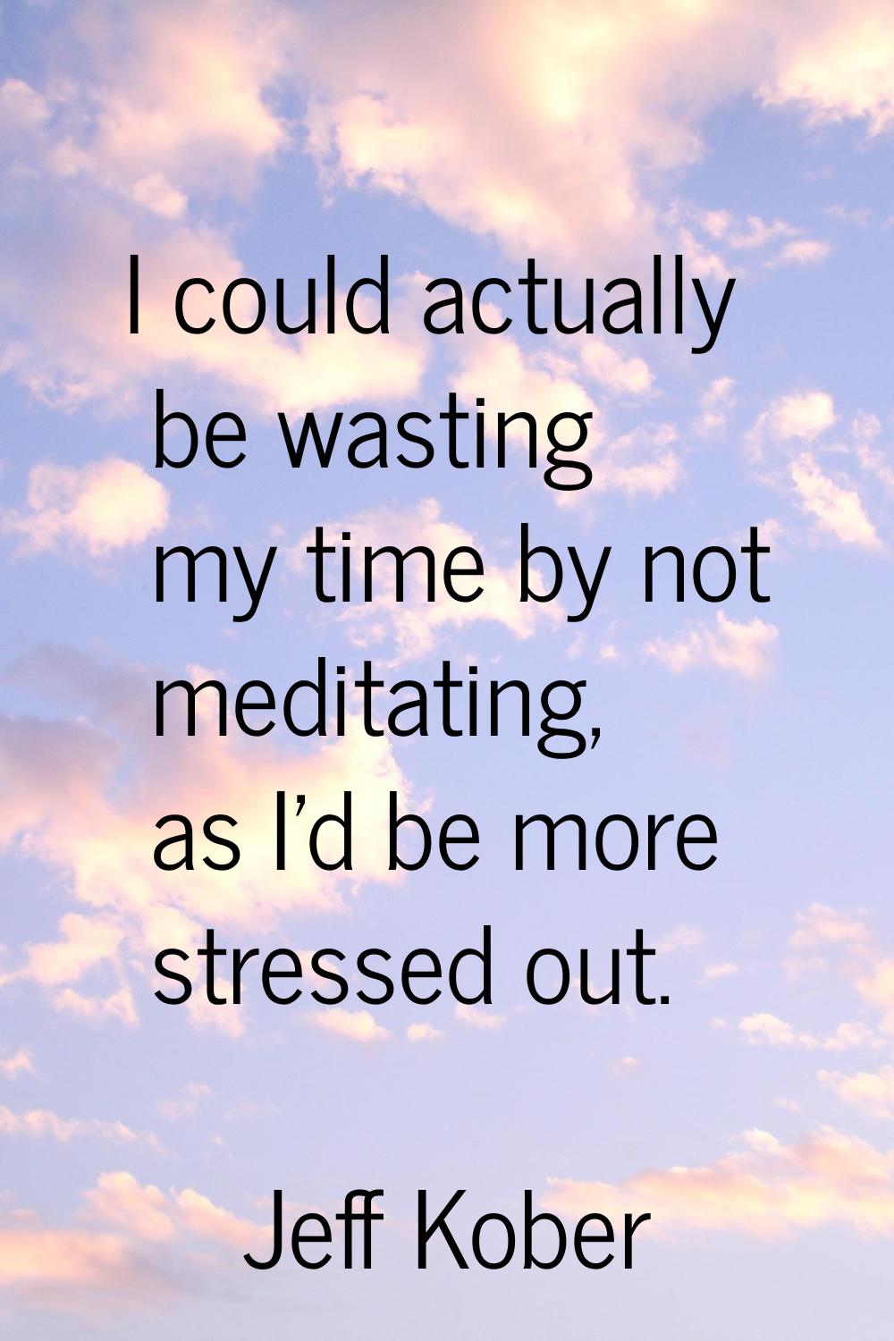 I could actually be wasting my time by not meditating, as I'd be more stressed out.