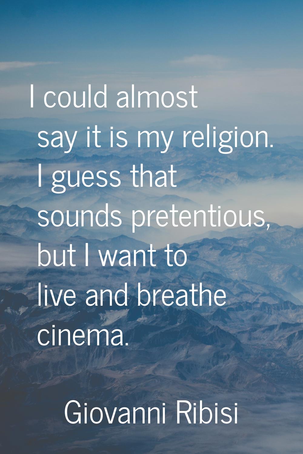 I could almost say it is my religion. I guess that sounds pretentious, but I want to live and breat