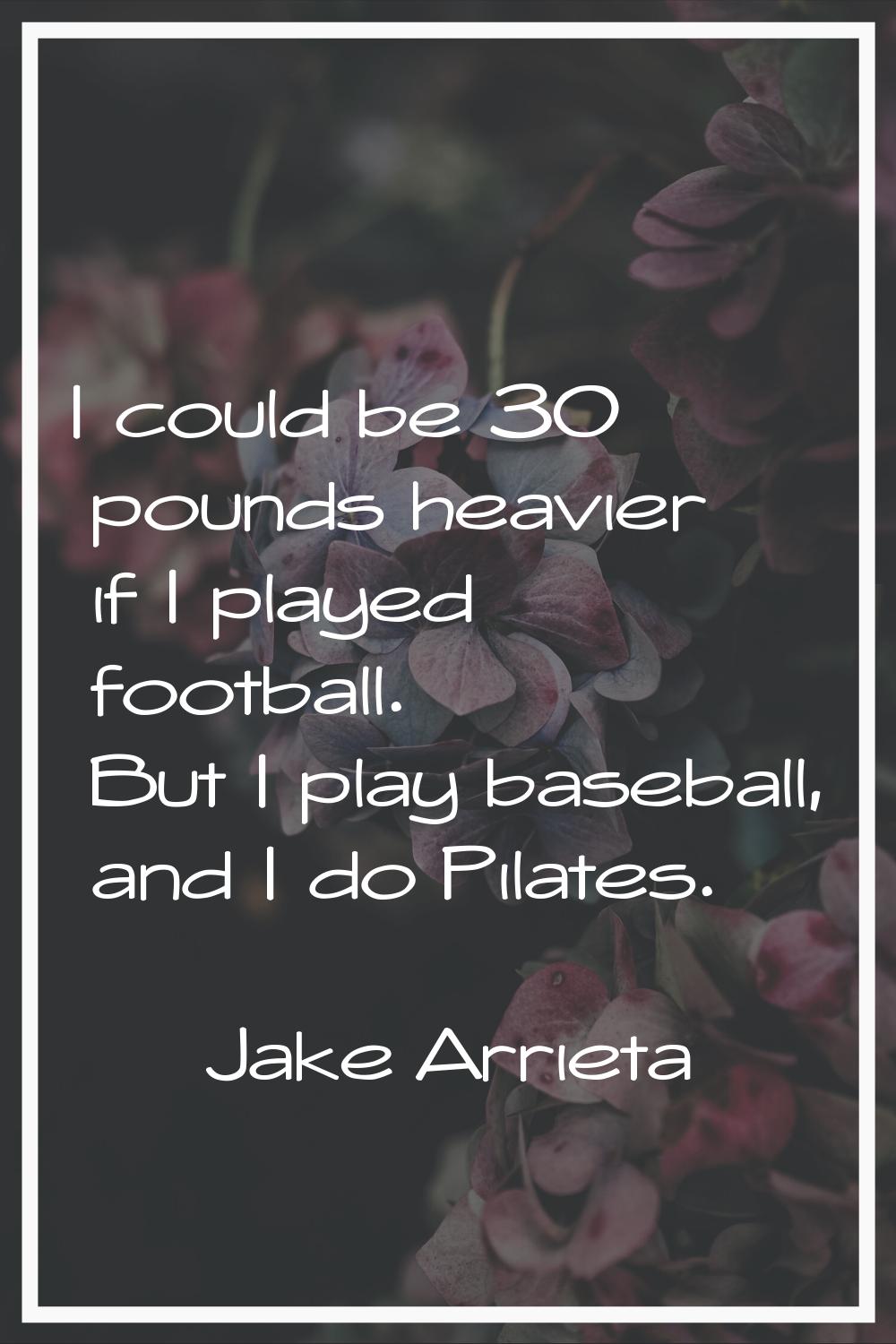 I could be 30 pounds heavier if I played football. But I play baseball, and I do Pilates.