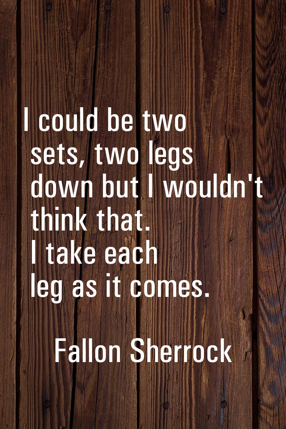 I could be two sets, two legs down but I wouldn't think that. I take each leg as it comes.