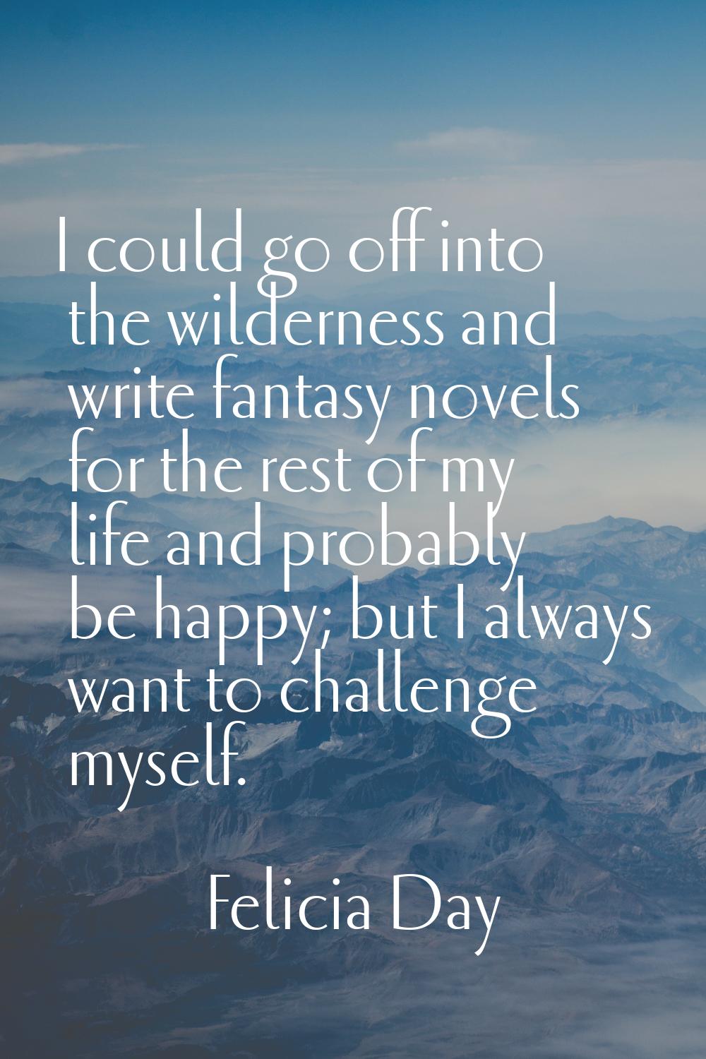 I could go off into the wilderness and write fantasy novels for the rest of my life and probably be