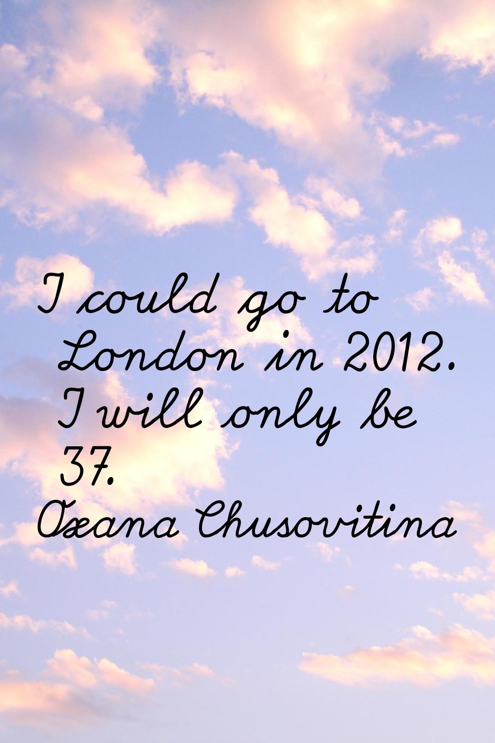 I could go to London in 2012. I will only be 37.