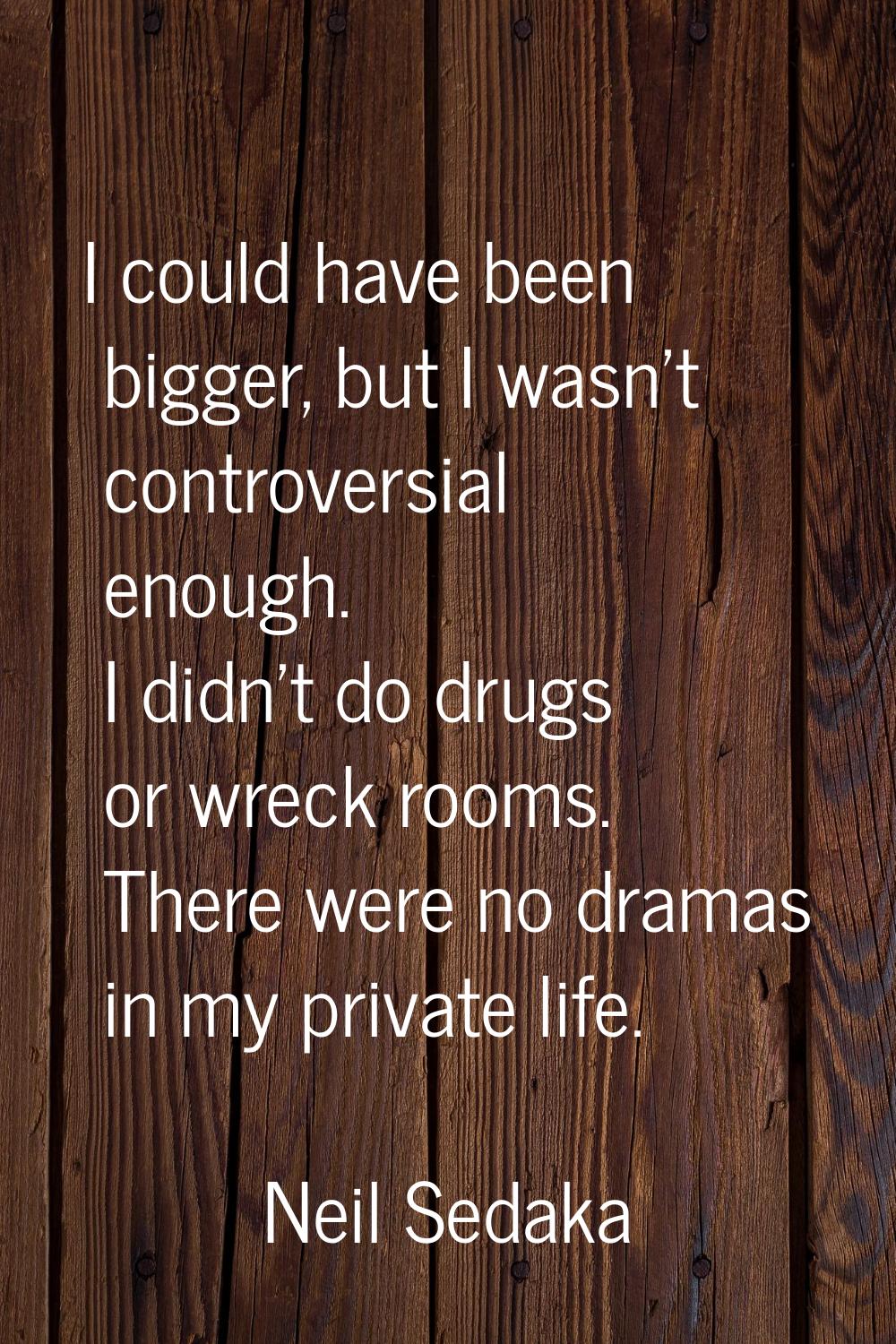 I could have been bigger, but I wasn't controversial enough. I didn't do drugs or wreck rooms. Ther