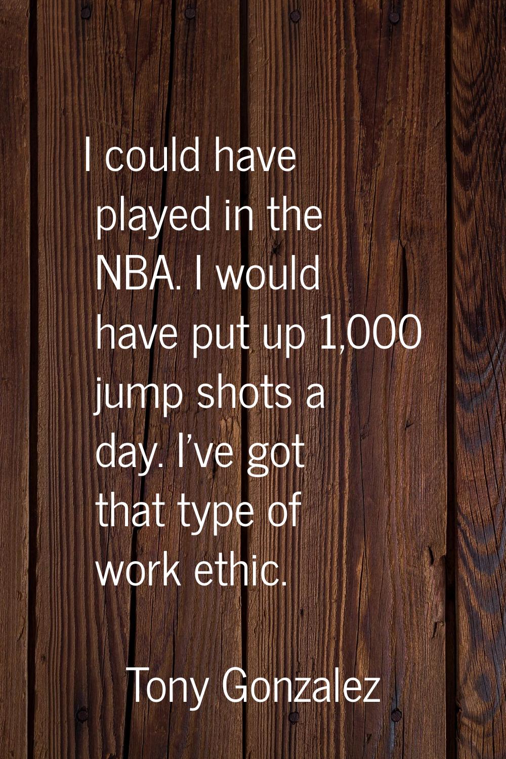 I could have played in the NBA. I would have put up 1,000 jump shots a day. I've got that type of w
