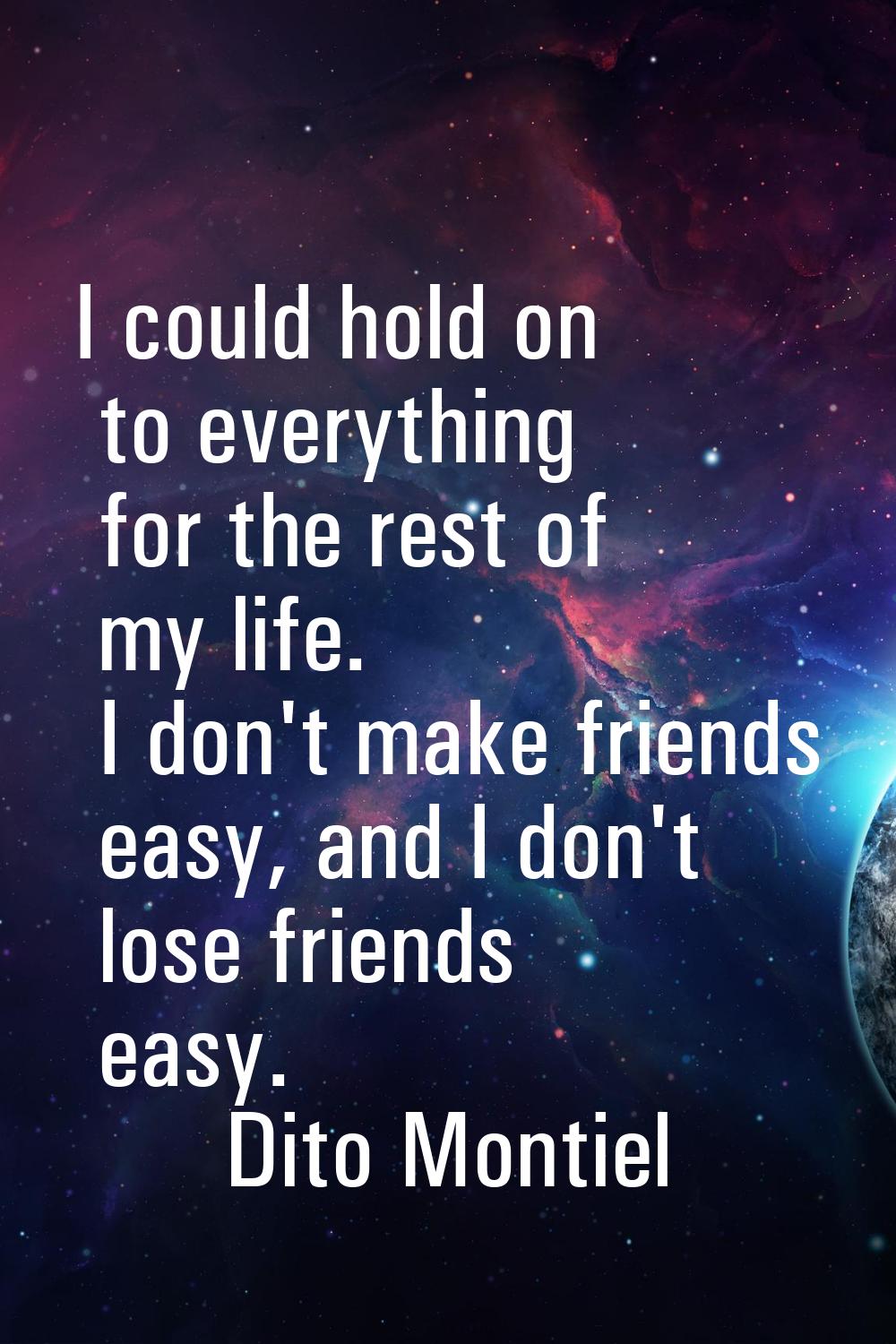 I could hold on to everything for the rest of my life. I don't make friends easy, and I don't lose 