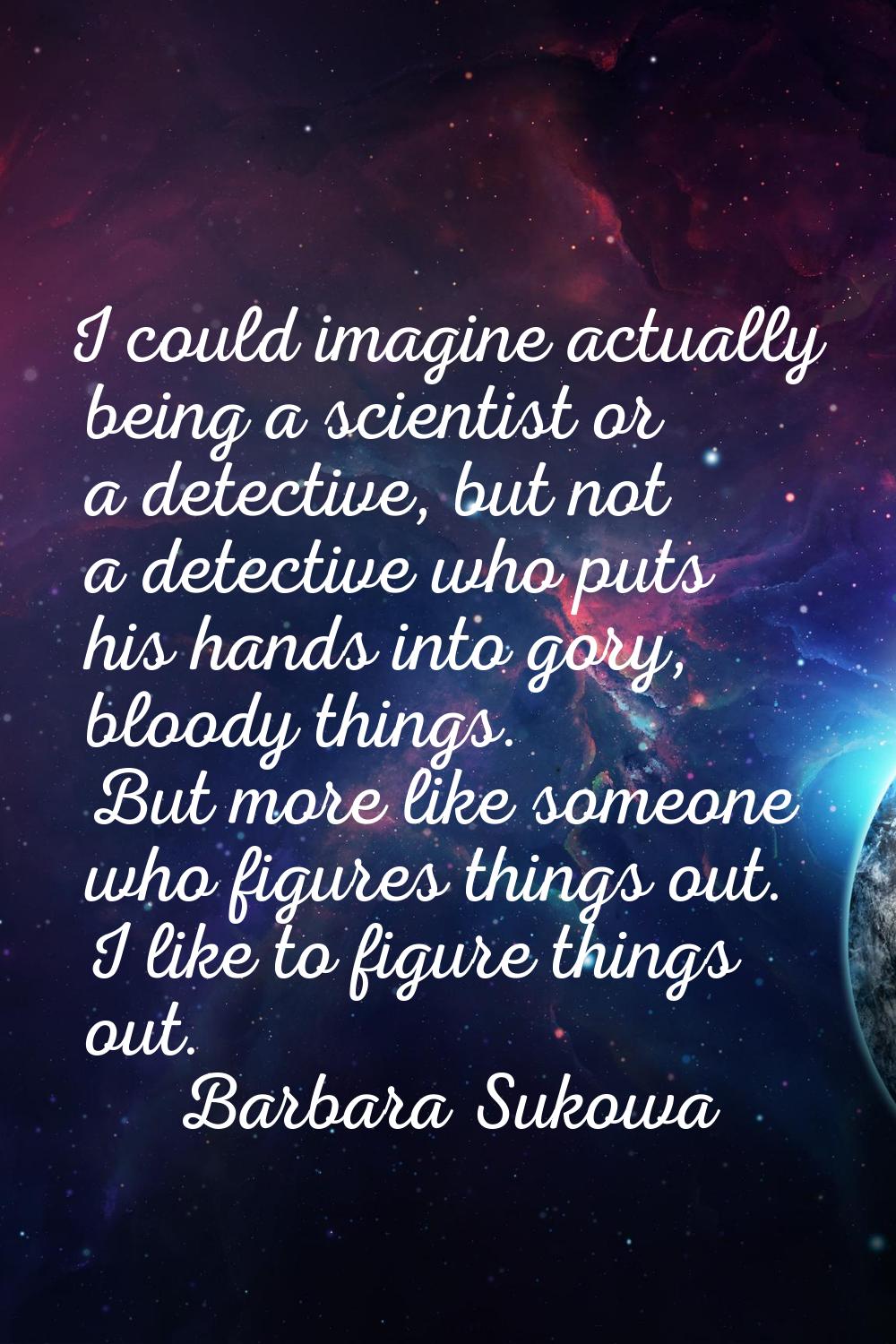 I could imagine actually being a scientist or a detective, but not a detective who puts his hands i