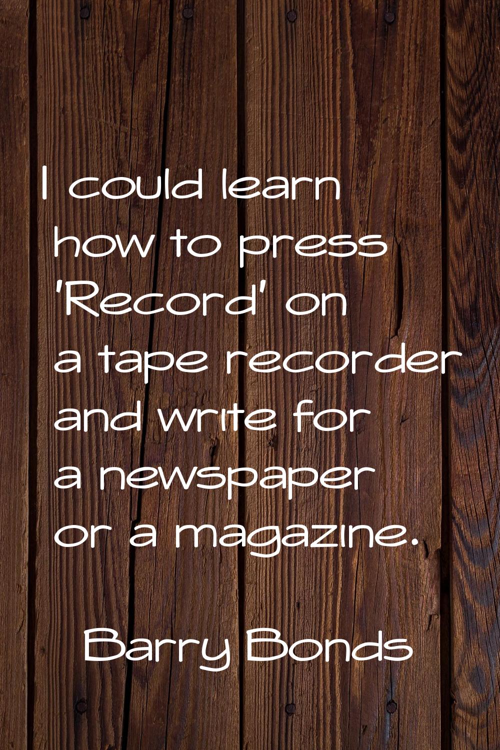 I could learn how to press 'Record' on a tape recorder and write for a newspaper or a magazine.
