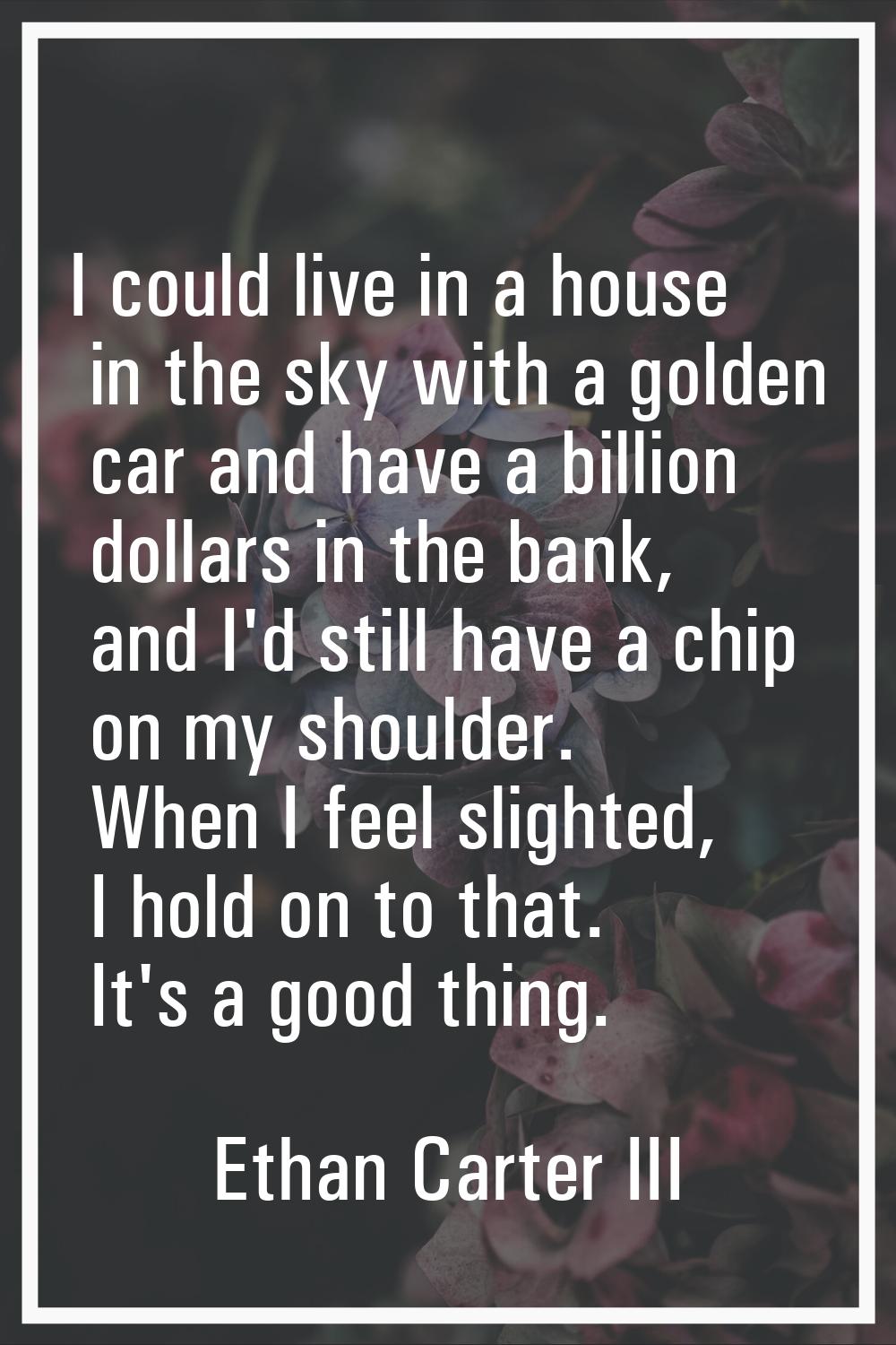 I could live in a house in the sky with a golden car and have a billion dollars in the bank, and I'